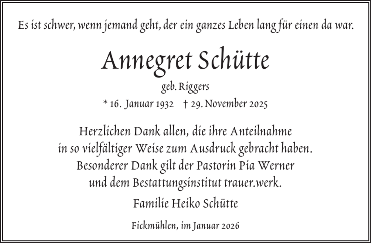 <p>Es ist schwer,wenn jemand geht,der ein ganzes Leben lang für einen da war.</p><p>Annegret Schütte<br />geb.Riggers<br />* 16. Januar 1932 † 29.November 2025</p><p>Herzlichen Dank allen, die ihre Anteilnahme<br />in so vielfältiger Weise zum Ausdruck gebracht haben.<br />Besonderer Dank gilt der Pastorin Pia Werner<br />und dem Bestattungsinstitut trauer.werk.<br />Familie Heiko Schütte<br />Fickmühlen, im Januar 2026</p>