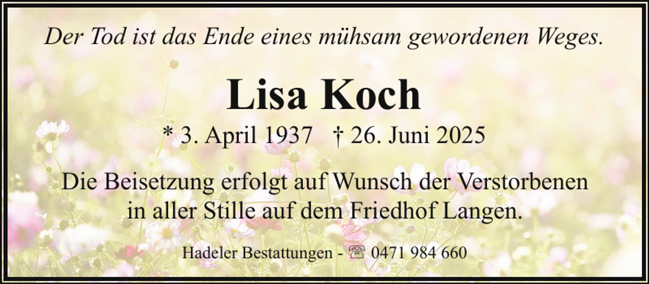 <p>Der Tod ist das Ende eines mühsam gewordenen Weges.</p><p>Lisa Koch</p><p>* 3. April 1937 † 26. Juni 2025<br />Die Beisetzung erfolgt auf Wunsch der Verstorbenen<br />in aller Stille auf dem Friedhof Langen.<br />Hadeler Bestattungen - ' 0471 984 660</p>