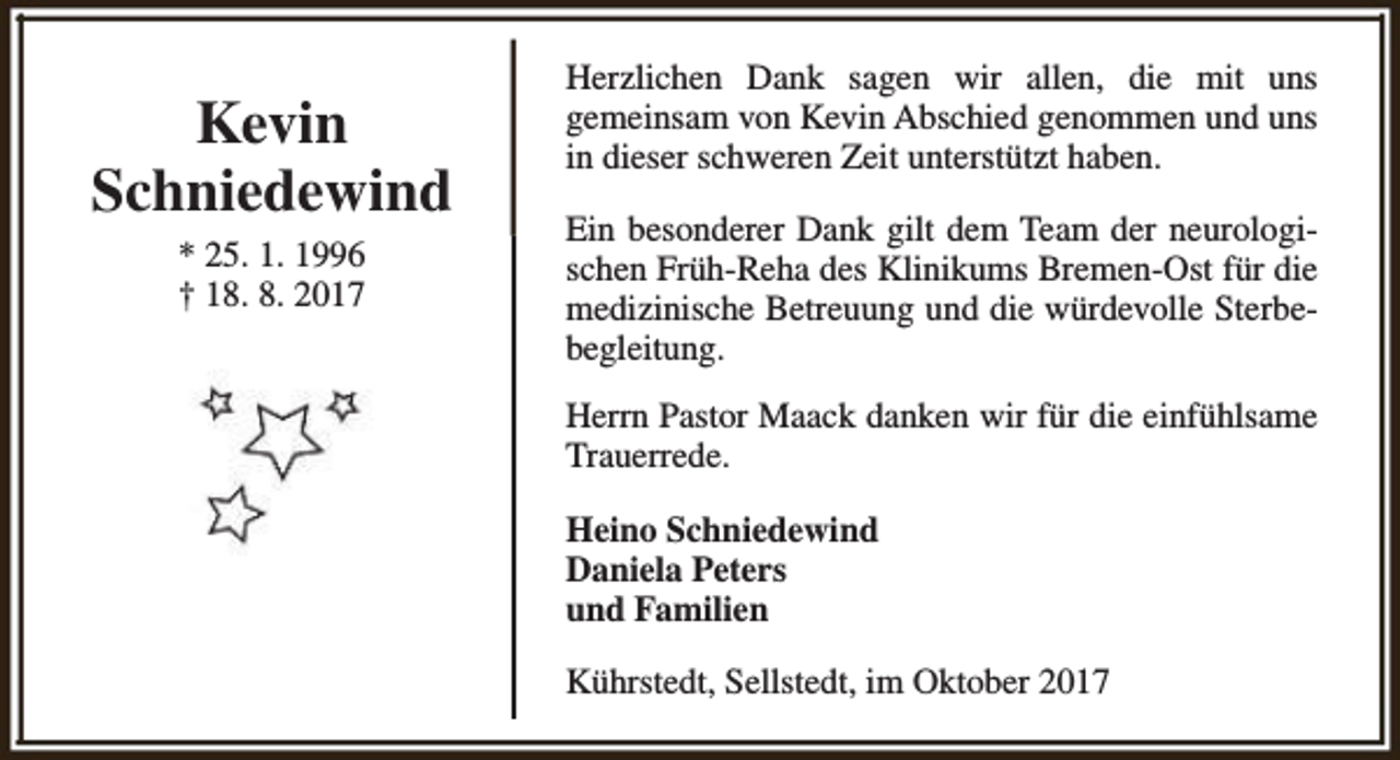 <p>Kevin<br />Schniedewind<br />* 25. 1. 1996<br />† 18. 8. 2017</p><p>Herzlichen Dank sagen wir allen, die mit uns<br />gemeinsam von Kevin Abschied genommen und uns<br />in dieser schweren Zeit unterstützt haben.<br />Ein besonderer Dank gilt dem Team der neurologischen Früh-Reha des Klinikums Bremen-Ost für die<br />medizinische Betreuung und die würdevolle Sterbebegleitung.<br />Herrn Pastor Maack danken wir für die einfühlsame<br />Trauerrede.<br />Heino Schniedewind<br />Daniela Peters<br />und Familien<br />Kührstedt, Sellstedt, im Oktober 2017</p>