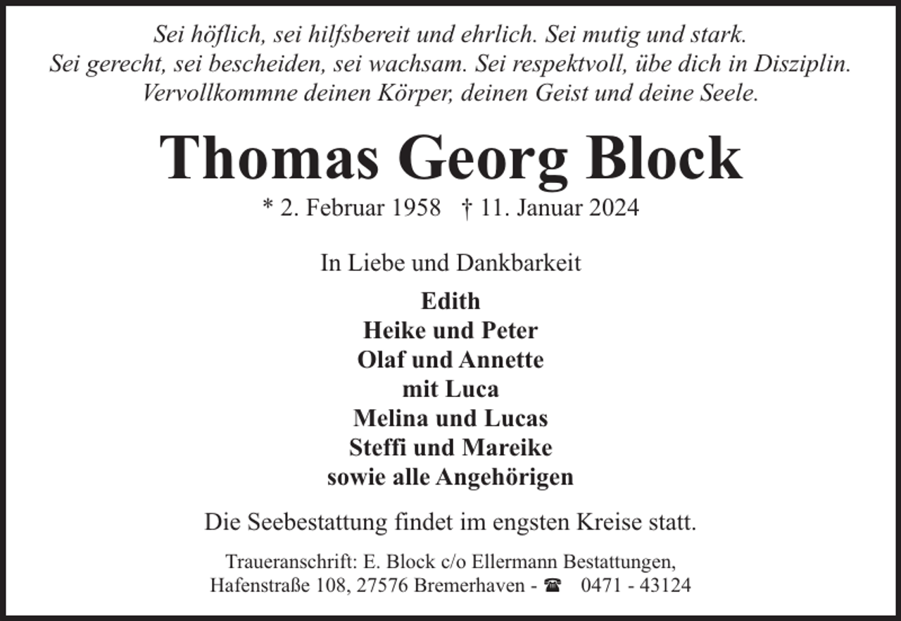 <p>Sei höflich, sei hilfsbereit und ehrlich. Sei mutig und stark.<br />Sei gerecht, sei bescheiden, sei wachsam. Sei respektvoll, übe dich in Disziplin.<br />Vervollkommne deinen Körper, deinen Geist und deine Seele.</p><p>Thomas Georg Block<br />* 2. Februar 1958 † 11. Januar 2024<br />In Liebe und Dankbarkeit<br />Edith<br />Heike und Peter<br />Olaf und Annette<br />mit Luca<br />Melina und Lucas<br />Steffi und Mareike<br />sowie alle Angehörigen<br />Die Seebestattung findet im engsten Kreise statt.<br />Traueranschrift: E. Block c/o Ellermann Bestattungen,<br />Hafenstraße 108, 27576 Bremerhaven - ( 0471 - 43124</p>