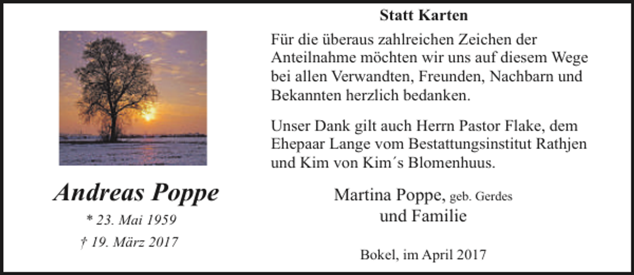 <p>Statt Karten<br />Für die überaus zahlreichen Zeichen der<br />Anteilnahme möchten wir uns auf diesem Wege<br />bei allen Verwandten, Freunden, Nachbarn und<br />Bekannten herzlich bedanken.<br />Unser Dank gilt auch Herrn Pastor Flake, dem<br />Ehepaar Lange vom Bestattungsinstitut Rathjen<br />und Kim von Kim´s Blomenhuus.</p><p>Andreas Poppe<br />* 23. Mai 1959<br />† 19. März 2017</p><p>Martina Poppe, geb. Gerdes<br />und Familie<br />Bokel, im April 2017</p>