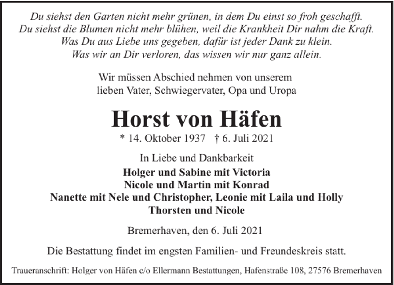 <p>Du siehst den Garten nicht mehr grünen, in dem Du einst so froh geschafft.<br />Du siehst die Blumen nicht mehr blühen, weil die Krankheit Dir nahm die Kraft.<br />Was Du aus Liebe uns gegeben, dafür ist jeder Dank zu klein.<br />Was wir an Dir verloren, das wissen wir nur ganz allein.<br />Wir müssen Abschied nehmen von unserem<br />lieben Vater, Schwiegervater, Opa und Uropa</p><p>Horst von Häfen<br />* 14. Oktober 1937 † 6. Juli 2021</p><p>In Liebe und Dankbarkeit<br />Holger und Sabine mit Victoria<br />Nicole und Martin mit Konrad<br />Nanette mit Nele und Christopher, Leonie mit Laila und Holly<br />Thorsten und Nicole<br />Bremerhaven, den 6. Juli 2021<br />Die Bestattung findet im engsten Familien- und Freundeskreis statt.<br />Traueranschrift: Holger von Häfen c/o Ellermann Bestattungen, Hafenstraße 108, 27576 Bremerhaven</p>