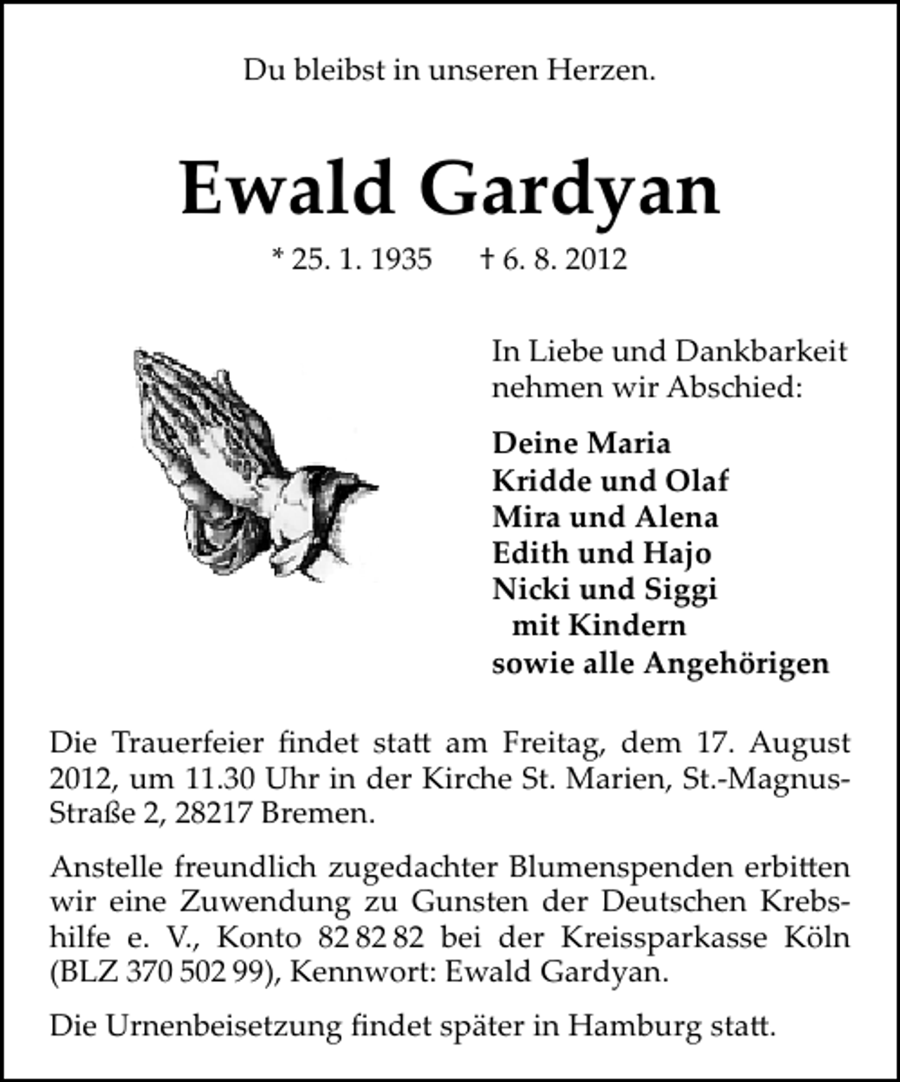 <p>Du bleibst in unseren Herzen.</p><p>Ewald Gardyan<br />* 25. 1. 1935</p><p>† 6. 8. 2012</p><p>In Liebe und Dankbarkeit<br />nehmen wir Abs ied:<br />Deine Maria<br />Kridde und Olaf<br />Mira und Alena<br />Edith und Hajo<br />Ni i und Siggi<br />mit Kindern<br />sowie alle Angehörigen<br />Die Trauerfeier ﬁndet sta am Freitag, dem 17. August<br />2012, um 11.30 Uhr in der Kir e St. Marien, St.-MagnusStraße 2, 28217 Bremen.<br />Anstelle freundli zugeda ter Blumenspenden erbi en<br />wir eine Zuwendung zu Gunsten der Deuts en Krebshilfe e. V., Konto bei der Kreissparkasse Köln<br />(BLZ 370 502 99), Kennwort: Ewald Gardyan.<br />Die Urnenbeisetzung ﬁndet später in Hamburg sta .</p>