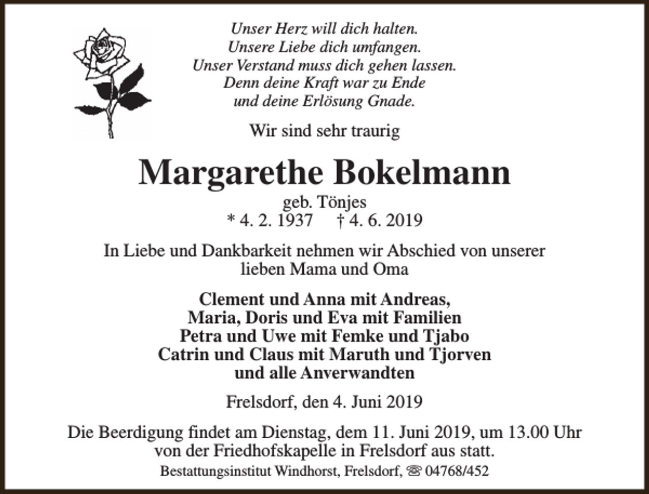 <p>Unser Herz will dich halten.<br />Unsere Liebe dich umfangen.<br />Unser Verstand muss dich gehen lassen.<br />Denn deine Kraft war zu Ende<br />und deine Erlösung Gnade.</p><p>Wir sind sehr traurig</p><p>Margarethe Bokelmann<br />geb. Tönjes<br />* 4. 2. 1937 † 4. 6. 2019</p><p>In Liebe und Dankbarkeit nehmen wir Abschied von unserer<br />lieben Mama und Oma<br />Clement und Anna mit Andreas,<br />Maria, Doris und Eva mit Familien<br />Petra und Uwe mit Femke und Tjabo<br />Catrin und Claus mit Maruth und Tjorven<br />und alle Anverwandten<br />Frelsdorf, den 4. Juni 2019<br />Die Beerdigung findet am Dienstag, dem 11. Juni 2019, um 13.00 Uhr<br />von der Friedhofskapelle in Frelsdorf aus statt.<br />Bestattungsinstitut Windhorst, Frelsdorf, s 04768/452</p>