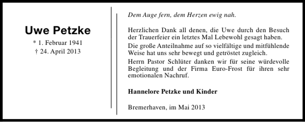 <p>Dem Auge fern, dem Herzen ewig nah.</p><p>Uwe Petzke<br />* 1. Februar 1941<br />† 24. April 2013</p><p>Herzlichen Dank all denen, die Uwe durch den Besuch<br />der Trauerfeier ein letztes Mal Lebewohl gesagt haben.<br />Die große Anteilnahme auf so vielfältige und mitfühlende<br />Weise hat uns sehr bewegt und getröstet zugleich.<br />Herrn Pastor Schlüter danken wir für seine würdevolle<br />Begleitung und der Firma Euro-Frost für ihren sehr<br />emotionalen Nachruf.<br />Hannelore Petzke und Kinder<br />Bremerhaven, im Mai 2013</p>