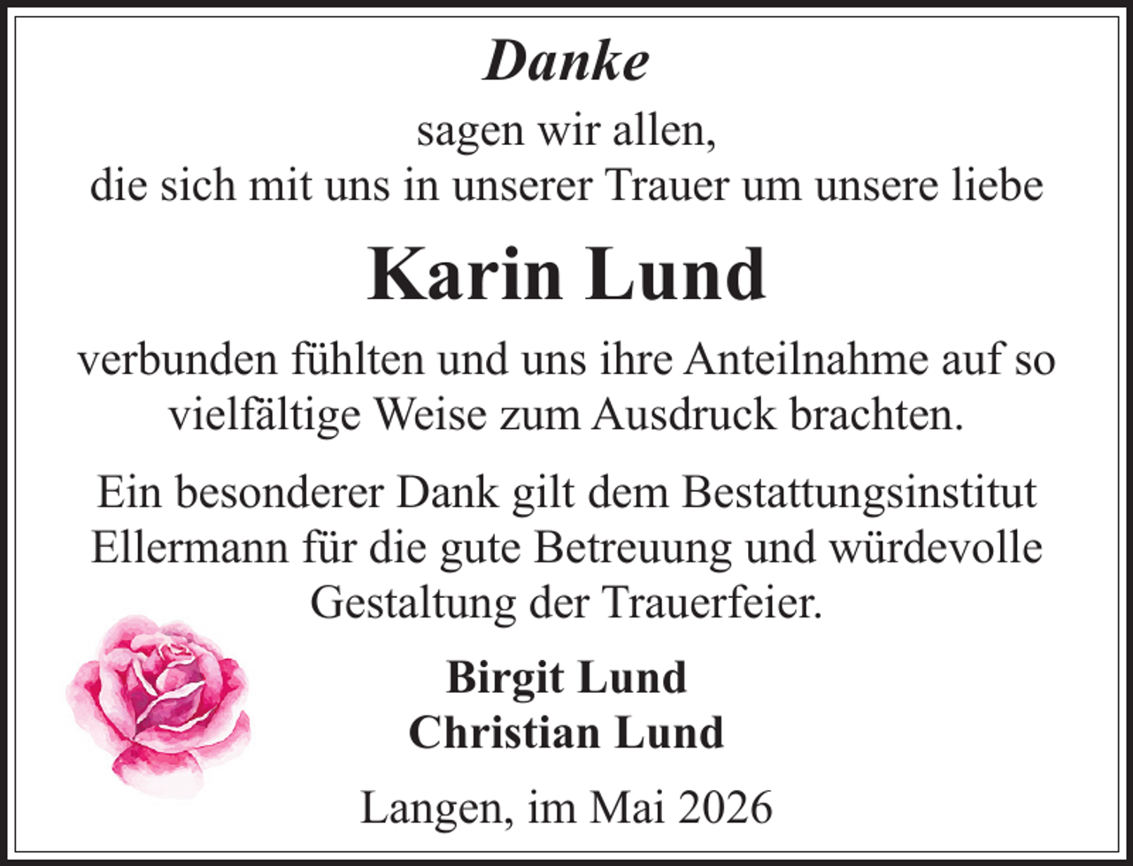 <p>Danke</p><p>sagen wir allen,<br />die sich mit uns in unserer Trauer um unsere liebe</p><p>Karin Lund<br />verbunden fühlten und uns ihre Anteilnahme auf so<br />vielfältige Weise zum Ausdruck brachten.<br />Ein besonderer Dank gilt dem Bestattungsinstitut<br />Ellermann für die gute Betreuung und würdevolle<br />Gestaltung der Trauerfeier.<br />Birgit Lund<br />Christian Lund<br />Langen, im Mai 2026</p>