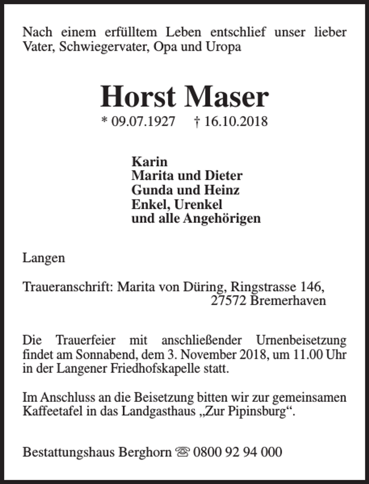 <p>Nach einem erfülltem Leben entschlief unser lieber<br />Vater, Schwiegervater, Opa und Uropa</p><p>Horst Maser<br />* 09.07.1927</p><p>† 16.10.2018</p><p>Karin<br />Marita und Dieter<br />Gunda und Heinz<br />Enkel, Urenkel<br />und alle Angehörigen<br />Langen<br />Traueranschrift: Marita von Düring, Ringstrasse 146,<br />27572 Bremerhaven<br />Die Trauerfeier mit anschließender Urnenbeisetzung<br />findet am Sonnabend, dem 3. November 2018, um 11.00 Uhr<br />in der Langener Friedhofskapelle statt.<br />Im Anschluss an die Beisetzung bitten wir zur gemeinsamen<br />Kaffeetafel in das Landgasthaus „Zur Pipinsburg“.<br />Bestattungshaus Berghorn s 0800 92 94 000</p>