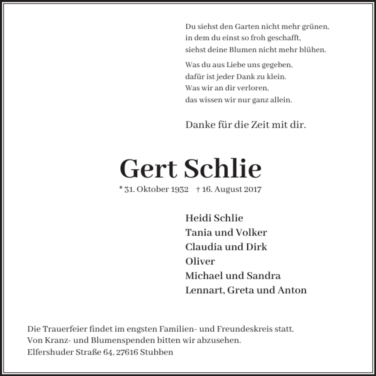<p>Du siehst den Garten nicht mehr grünen,<br />in dem du einst so froh geschafft,<br />siehst deine Blumen nicht mehr blühen.<br />Was du aus Liebe uns gegeben,<br />dafür ist jeder Dank zu klein.<br />Was wir an dir verloren,<br />das wissen wir nur ganz allein.</p><p>Danke für die Zeit mit dir.</p><p>Gert Schlie<br />* 31. Oktober 1932 † 16. August 2017</p><p>Heidi Schlie<br />Tania und Volker<br />Claudia und Dirk<br />Oliver<br />Michael und Sandra<br />Lennart, Greta und Anton<br />Die Trauerfeier findet im engsten Familien- und Freundeskreis statt.<br />Von Kranz- und Blumenspenden bitten wir abzusehen.<br />Elfershuder Straße 64, 27616 Stubben</p>