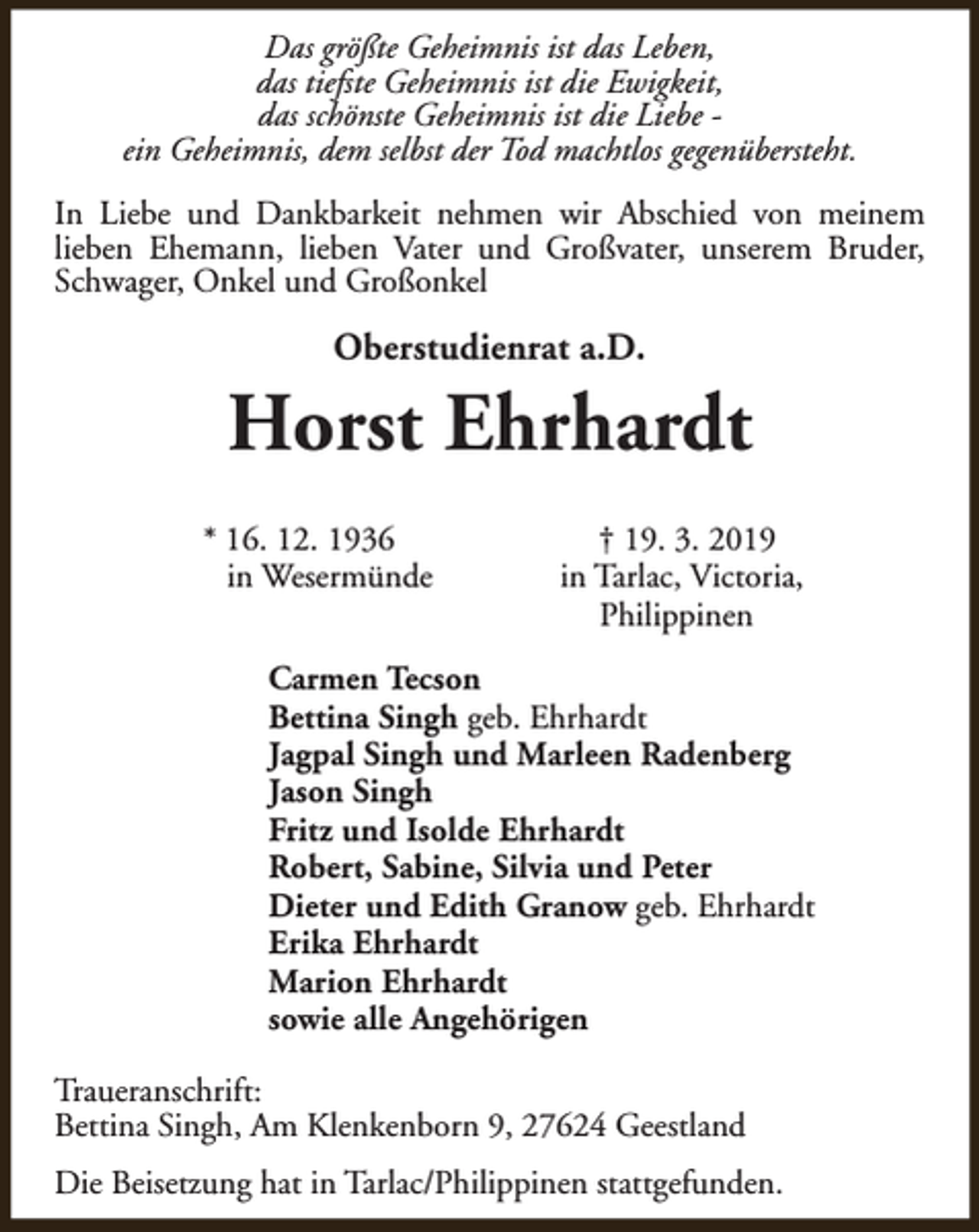 <p>Das größte Geheimnis ist das Leben,<br />das tiefste Geheimnis ist die Ewigkeit,<br />das schönste Geheimnis ist die Liebe ein Geheimnis, dem selbst der Tod machtlos gegenübersteht.<br />In Liebe und Dankbarkeit nehmen wir Abschied von meinem<br />lieben Ehemann, lieben Vater und Großvater, unserem Bruder,<br />Schwager, Onkel und Großonkel</p><p>Oberstudienrat a.D.</p><p>Horst Ehrhardt<br />* 16. 12. 1936<br />in Wesermünde</p><p>† 19. 3. 2019<br />in Tarlac, Victoria,<br />Philippinen</p><p>Carmen Tecson<br />Bettina Singh geb. Ehrhardt<br />Jagpal Singh und Marleen Radenberg<br />Jason Singh<br />Fritz und Isolde Ehrhardt<br />Robert, Sabine, Silvia und Peter<br />Dieter und Edith Granow geb. Ehrhardt<br />Erika Ehrhardt<br />Marion Ehrhardt<br />sowie alle Angehörigen<br />Traueranschrift:<br />Bettina Singh, Am Klenkenborn 9, 27624 Geestland<br />Die Beisetzung hat in Tarlac/Philippinen stattgefunden.</p>