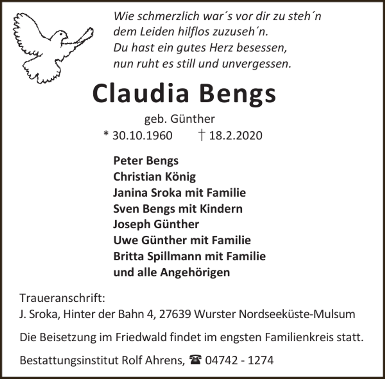 <p>Wie schmerzlich war´s vor dir zu steh´n<br />dem Leiden hilflos zuzuseh´n.<br />Du hast ein gutes Herz besessen,<br />nun ruht es still und unvergessen.</p><p>Claudia Bengs<br />geb. Günther<br />* 30.10.1960<br />† 18.2.2020</p><p>Peter Bengs<br />Christian König<br />Janina Sroka mit Familie<br />Sven Bengs mit Kindern<br />Joseph Günther<br />Uwe Günther mit Familie<br />Britta Spillmann mit Familie<br />und alle Angehörigen<br />Traueranschrift:<br />J. Sroka, Hinter der Bahn 4, 27639 Wurster Nordseeküste-Mulsum<br />Die Beisetzung im Friedwald findet im engsten Familienkreis statt.<br />Bestattungsinstitut Rolf Ahrens,  04742 - 1274</p>