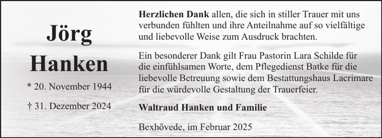 <p>Jörg<br />Hanken</p><p>Herzlichen Dank allen, die sich in stiller Trauer mit uns<br />verbunden fühlten und ihre Anteilnahme auf so vielfältige<br />und liebevolle Weise zum Ausdruck brachten.</p><p>* 20. November 1944</p><p>Ein besonderer Dank gilt Frau Pastorin Lara Schilde für<br />die einfühlsamen Worte, dem Pflegedienst Batke für die<br />liebevolle Betreuung sowie dem Bestattungshaus Lacrimare<br />für die würdevolle Gestaltung der Trauerfeier.</p><p>† 31. Dezember 2024</p><p>Waltraud Hanken und Familie<br />Bexhövede, im Februar 2025</p>