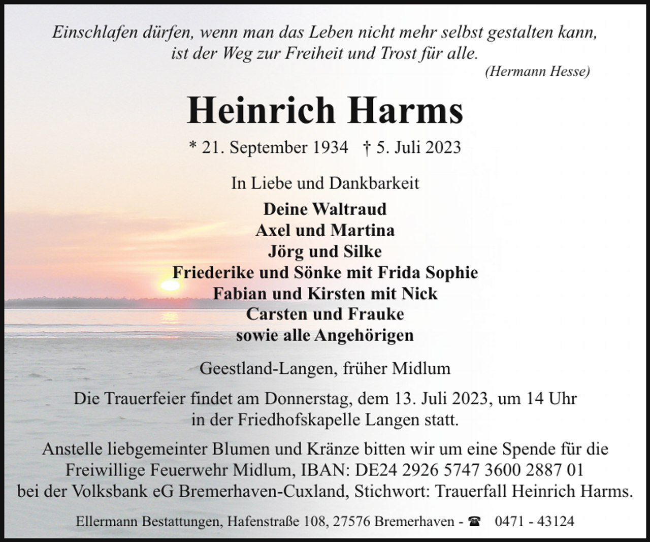 <p>Einschlafen dürfen, wenn man das Leben nicht mehr selbst gestalten kann,<br />ist der Weg zur Freiheit und Trost für alle.<br />(Hermann Hesse)</p><p>Heinrich Harms<br />* 21. September 1934 † 5. Juli 2023</p><p>In Liebe und Dankbarkeit<br />Deine Waltraud<br />Axel und Martina<br />Jörg und Silke<br />Friederike und Sönke mit Frida Sophie<br />Fabian und Kirsten mit Nick<br />Carsten und Frauke<br />sowie alle Angehörigen<br />Geestland-Langen, früher Midlum<br />Die Trauerfeier findet am Donnerstag, dem 13. Juli 2023, um 14 Uhr<br />in der Friedhofskapelle Langen statt.<br />Anstelle liebgemeinter Blumen und Kränze bitten wir um eine Spende für die<br />Freiwillige Feuerwehr Midlum, IBAN: DE24 2926 5747 3600 2887 01<br />bei der Volksbank eG Bremerhaven-Cuxland, Stichwort: Trauerfall Heinrich Harms.<br />Ellermann Bestattungen, Hafenstraße 108, 27576 Bremerhaven - ( 0471 - 43124</p>