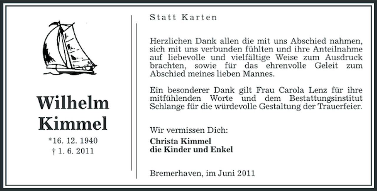 <p>Statt Karten Herzlichen Dank allen die mit uns Abschied nahmen, sich mit uns verbunden fühlten und ihre Anteilnahme auf liebevolle und vielfältige Weise zum Ausdruck brachten, sowie für das ehrenvolle Geleit zum Abschied meines lieben Mannes.</p><p>Wilhelm Kimmel<br />*16. 12. 1940 † 1. 6. 2011</p><p>Ein besonderer Dank gilt Frau Carola Lenz für ihre mitfühlenden Worte und dem Bestattungsinstitut Schlange für die würdevolle Gestaltung der Trauerfeier. Wir vermissen Dich: Christa Kimmel die Kinder und Enkel Bremerhaven, im Juni 2011</p>