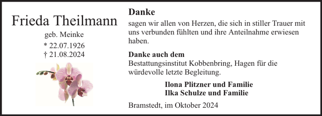 <p>Frieda Theilmann<br />geb. Meinke<br />* 22.07.1926<br />† 21.08.2024</p><p>Danke<br />sagen wir allen von Herzen, die sich in stiller Trauer mit<br />uns verbunden fühlten und ihre Anteilnahme erwiesen<br />haben.<br />Danke auch dem<br />Bestattungsinstitut Kobbenbring, Hagen für die<br />würdevolle letzte Begleitung.<br />Ilona Plitzner und Familie<br />Ilka Schulze und Familie<br />Bramstedt, im Oktober 2024</p>