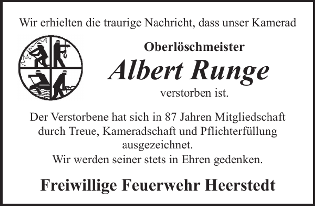 <p>Wir erhielten die traurige Nachricht, dass unser Kamerad</p><p>Oberlöschmeister</p><p>Albert Runge<br />verstorben ist.</p><p>Der Verstorbene hat sich in 87 Jahren Mitgliedschaft<br />durch Treue, Kameradschaft und Pflichterfüllung<br />ausgezeichnet.<br />Wir werden seiner stets in Ehren gedenken.</p><p>Freiwillige Feuerwehr Heerstedt</p>