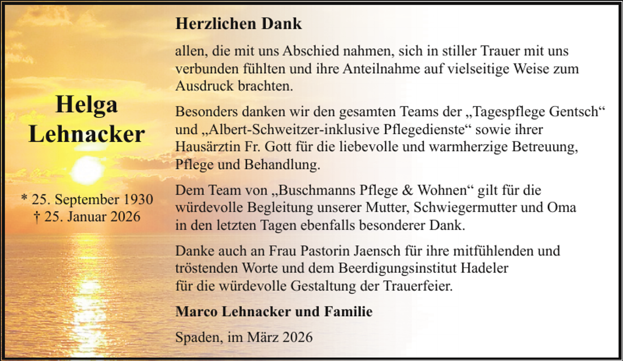 <p>Herzlichen Dank</p><p>Helga<br />Lehnacker<br />* 25. September 1930<br />† 25. Januar 2026</p><p>allen, die mit uns Abschied nahmen, sich in stiller Trauer mit uns<br />verbunden fühlten und ihre Anteilnahme auf vielseitige Weise zum<br />Ausdruck brachten.<br />Besonders danken wir den gesamten Teams der „Tagespflege Gentsch“<br />und „Albert-Schweitzer-inklusive Pflegedienste“ sowie ihrer<br />Hausärztin Fr. Gott für die liebevolle und warmherzige Betreuung,<br />Pflege und Behandlung.<br />Dem Team von „Buschmanns Pflege &amp; Wohnen“ gilt für die<br />würdevolle Begleitung unserer Mutter, Schwiegermutter und Oma<br />in den letzten Tagen ebenfalls besonderer Dank.<br />Danke auch an Frau Pastorin Jaensch für ihre mitfühlenden und<br />tröstenden Worte und dem Beerdigungsinstitut Hadeler<br />für die würdevolle Gestaltung der Trauerfeier.<br />Marco Lehnacker und Familie<br />Spaden, im März 2026</p>