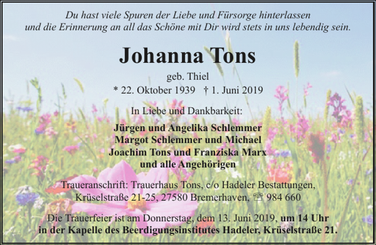<p>Du hast viele Spuren der Liebe und Fürsorge hinterlassen<br />und die Erinnerung an all das Schöne mit Dir wird stets in uns lebendig sein.</p><p>Johanna Tons</p><p>geb. Thiel<br />* 22. Oktober 1939 † 1. Juni 2019<br />In Liebe und Dankbarkeit:<br />Jürgen und Angelika Schlemmer<br />Margot Schlemmer und Michael<br />Joachim Tons und Franziska Marx<br />und alle Angehörigen<br />Traueranschrift: Trauerhaus Tons, c/o Hadeler Bestattungen,<br />Krüselstraße 21-25, 27580 Bremerhaven, ' 984 660<br />Die Trauerfeier ist am Donnerstag, dem 13. Juni 2019, um 14 Uhr<br />in der Kapelle des Beerdigungsinstitutes Hadeler, Krüselstraße 21.</p>