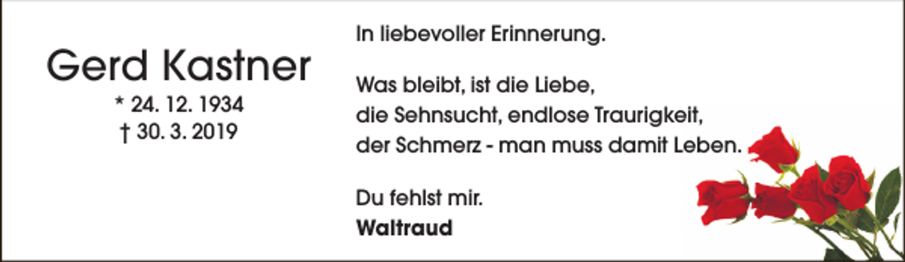 <p>Gerd Kastner<br />* 24. 12. 1934<br />† 30. 3. 2019</p><p>In liebevoller Erinnerung.<br />Was bleibt, ist die Liebe,<br />die Sehnsucht, endlose Traurigkeit,<br />der Schmerz - man muss damit Leben.<br />Du fehlst mir.<br />Waltraud</p>