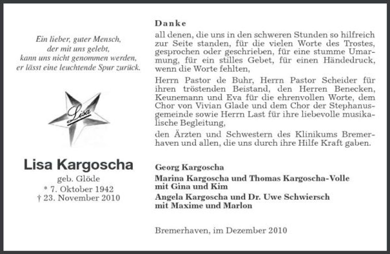 <p>Ein lieber, guter Mensch,<br />der mit uns gelebt,<br />kann uns nicht genommen werden,<br />er lässt eine leuchtende Spur zurück.</p><p>Lisa Kargoscha<br />geb. Glöde<br />* 7. Oktober 1942<br />† 23. November 2010<br />D a n k e<br />all denen, die uns in den schweren Stunden so hilfreich zur Seite standen, für die vielen Worte des Trostes,<br />gesprochen oder geschrieben, für eine stumme Umarmung, für ein stilles Gebet, für einen Händedruck, wenn die Worte fehlten,<br />Herrn Pastor de Buhr, Herrn Pastor Scheider für<br />ihren tröstenden Beistand, den Herren Benecken,<br />Keunemann und Eva für die ehrenvollen Worte, dem Chor von Vivian Glade und dem Chor der Stephanusgemeinde sowie Herrn Last für ihre liebevolle musikalische Begleitung,<br />den Ärzten und Schwestern des Klinikums Bremerhaven und allen, die uns durch ihre Hilfe Kraft gaben.<br />Georg Kargoscha<br />Marina Kargoscha und Thomas Kargoscha-Volle<br />mit Gina und Kim<br />Angela Kargoscha und Dr. Uwe Schwiersch<br />mit Maxime und Marlon<br />Bremerhaven, im Dezember 2010</p>