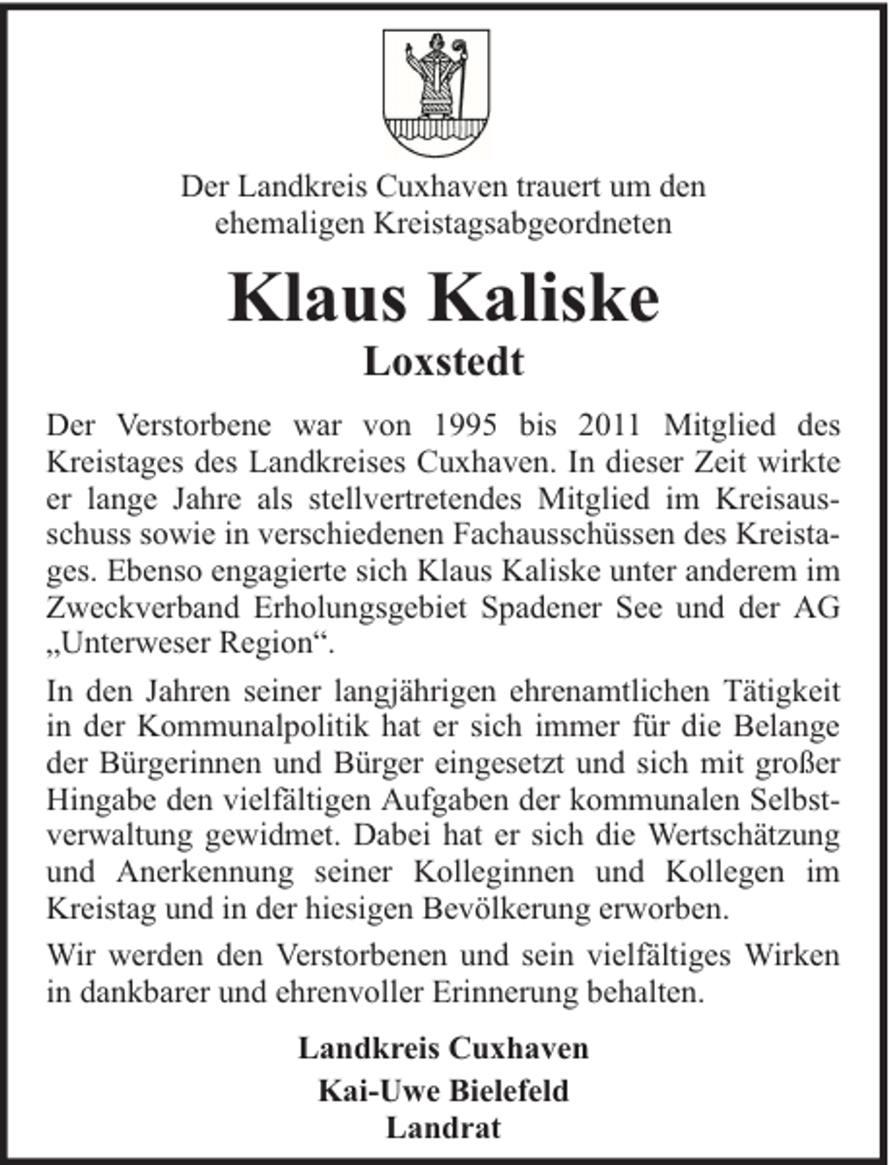 <p>Der Landkreis Cuxhaven trauert um den<br />ehemaligen Kreistagsabgeordneten</p><p>Klaus Kaliske<br />Loxstedt</p><p>Der Verstorbene war von 1995 bis 2011 Mitglied des<br />Kreistages des Landkreises Cuxhaven. In dieser Zeit wirkte<br />er lange Jahre als stellvertretendes Mitglied im Kreisausschuss sowie in verschiedenen Fachausschüssen des Kreistages. Ebenso engagierte sich Klaus Kaliske unter anderem im<br />Zweckverband Erholungsgebiet Spadener See und der AG<br />„Unterweser Region“.<br />In den Jahren seiner langjährigen ehrenamtlichen Tätigkeit<br />in der Kommunalpolitik hat er sich immer für die Belange<br />der Bürgerinnen und Bürger eingesetzt und sich mit großer<br />Hingabe den vielfältigen Aufgaben der kommunalen Selbstverwaltung gewidmet. Dabei hat er sich die Wertschätzung<br />und Anerkennung seiner Kolleginnen und Kollegen im<br />Kreistag und in der hiesigen Bevölkerung erworben.<br />Wir werden den Verstorbenen und sein vielfältiges Wirken<br />in dankbarer und ehrenvoller Erinnerung behalten.<br />Landkreis Cuxhaven<br />Kai-Uwe Bielefeld<br />Landrat</p>