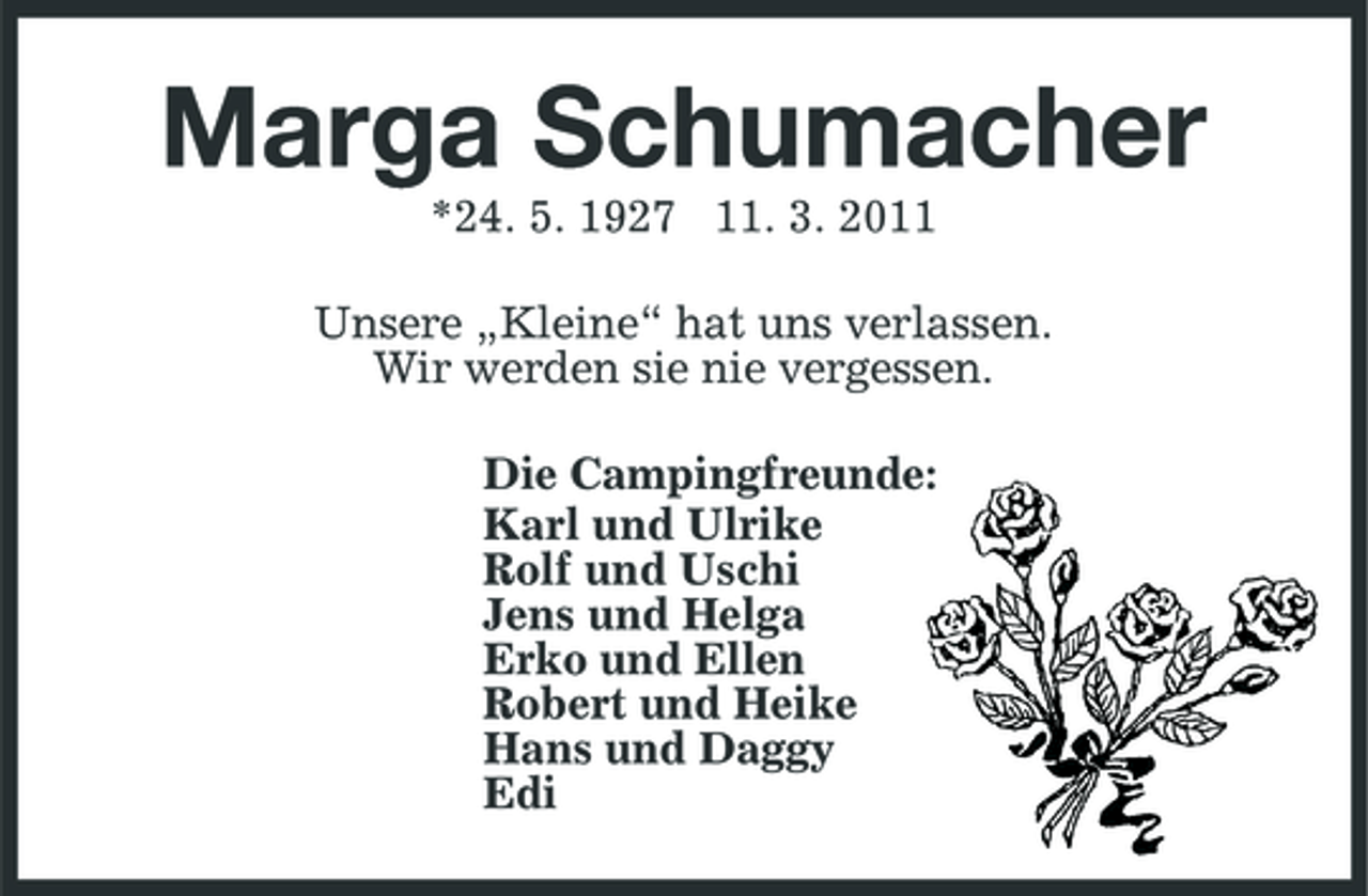 <p>Marga Schumacher<br />*24. 5. 1927 11. 3. 2011 Unsere „Kleine“ hat uns verlassen. Wir werden sie nie vergessen. Die Campingfreunde: Karl und Ulrike Rolf und Uschi Jens und Helga Erko und Ellen Robert und Heike Hans und Daggy Edi</p>