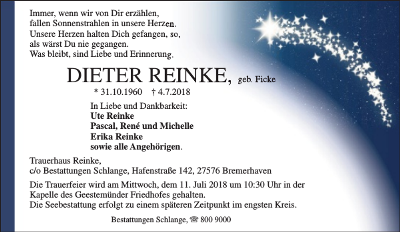 <p>Immer, wenn wir von Dir erzählen,<br />fallen Sonnenstrahlen in unsere Herzen.<br />Unsere Herzen halten Dich gefangen, so,<br />als wärst Du nie gegangen.<br />Was bleibt, sind Liebe und Erinnerung.</p><p>DIETER REINKE, geb. Ficke</p><p>* 31.10.1960 † 4.7.2018<br />In Liebe und Dankbarkeit:<br />Ute Reinke<br />Pascal, René und Michelle<br />Erika Reinke<br />sowie alle Angehörigen.<br />Trauerhaus Reinke,<br />c/o Bestattungen Schlange, Hafenstraße 142, 27576 Bremerhaven<br />Die Trauerfeier wird am Mittwoch, dem 11. Juli 2018 um 10:30 Uhr in der<br />Kapelle des Geestemünder Friedhofes gehalten.<br />Die Seebestattung erfolgt zu einem späteren Zeitpunkt im engsten Kreis.<br />Bestattungen Schlange, s 800 9000</p>