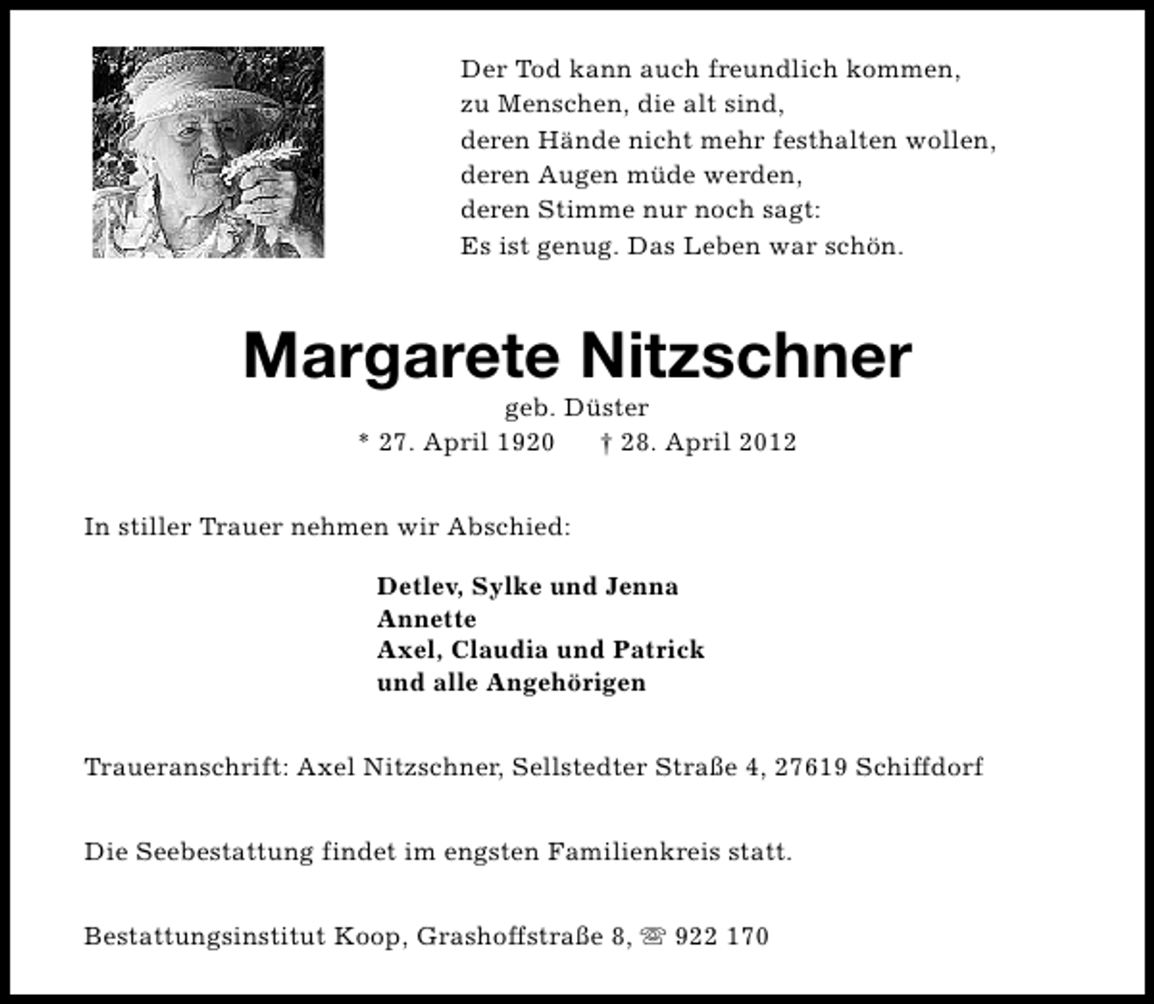 <p>Der Tod kann auch freundlich kommen,<br />zu Menschen, die alt sind,<br />deren Hände nicht mehr festhalten wollen,<br />deren Augen müde werden,<br />deren Stimme nur noch sagt:<br />Es ist genug. Das Leben war schön.</p><p>Margarete Nitzschner<br />geb. Düster<br />* 27. April 1920<br />† 28. April 2012</p><p>In stiller Trauer nehmen wir Abschied:<br />Detlev, Sylke und Jenna<br />Annette<br />Axel, Claudia und Patrick<br />und alle Angehörigen<br />Traueranschrift: Axel Nitzschner, Sellstedter Straße 4, 27619 Schiffdorf<br />Die Seebestattung findet im engsten Familienkreis statt.<br />Bestattungsinstitut Koop, Grashoffstraße 8, s 922 170</p>