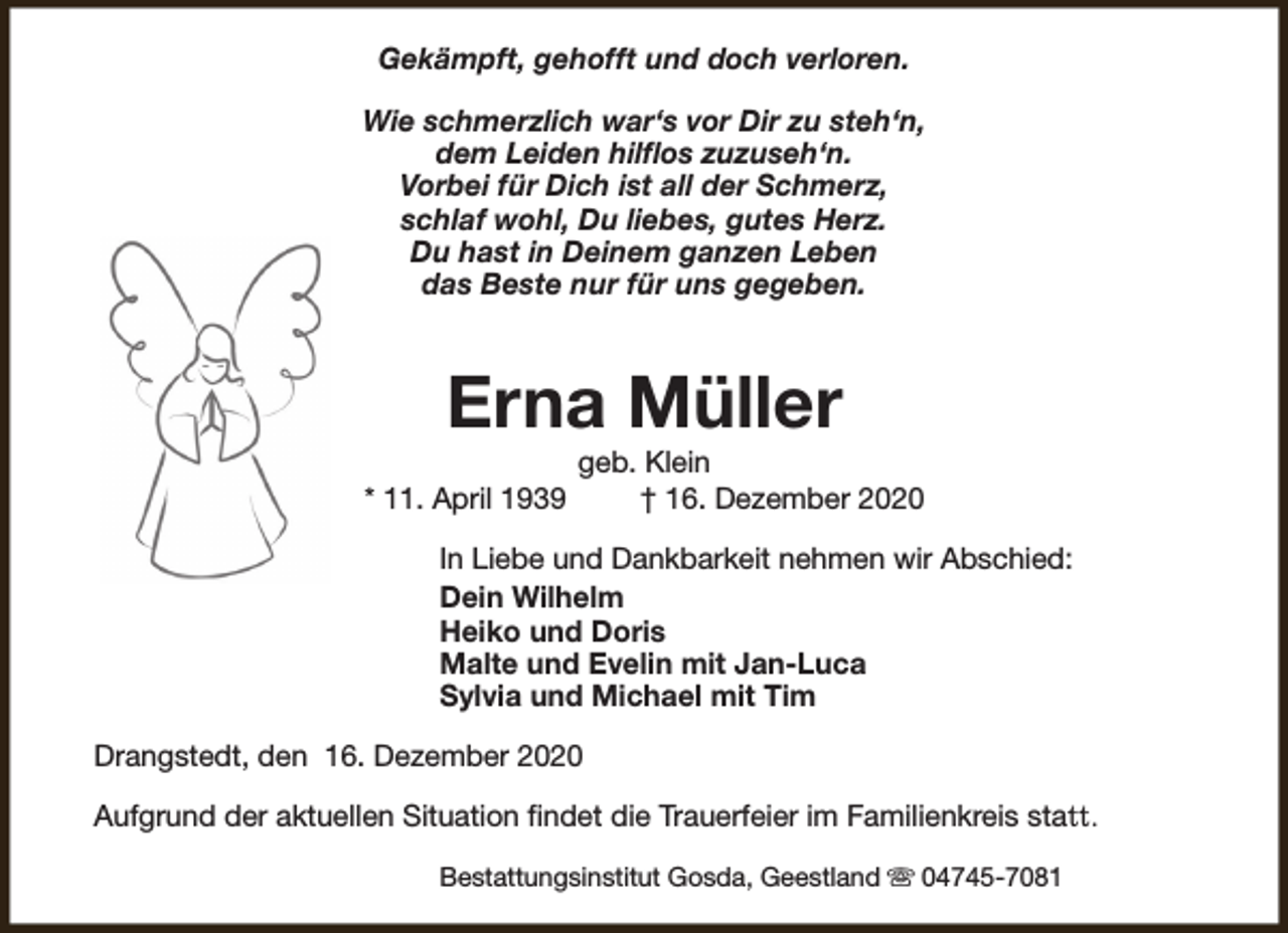 <p>Gekämpft, gehofft und doch verloren.<br />Wie schmerzlich war‘s vor Dir zu steh‘n,<br />dem Leiden hilflos zuzuseh‘n.<br />Vorbei für Dich ist all der Schmerz,<br />schlaf wohl, Du liebes, gutes Herz.<br />Du hast in Deinem ganzen Leben<br />das Beste nur für uns gegeben.</p><p>Erna Müller<br />* 11. April 1939</p><p>geb. Klein<br />† 16. Dezember 2020</p><p>In Liebe und Dankbarkeit nehmen wir Abschied:<br />Dein Wilhelm<br />Heiko und Doris<br />Malte und Evelin mit Jan-Luca<br />Sylvia und Michael mit Tim<br />Drangstedt, den 16. Dezember 2020<br />Aufgrund der aktuellen Situation findet die Trauerfeier im Familienkreis statt.<br />Bestattungsinstitut Gosda, Geestland s 04745-7081</p>