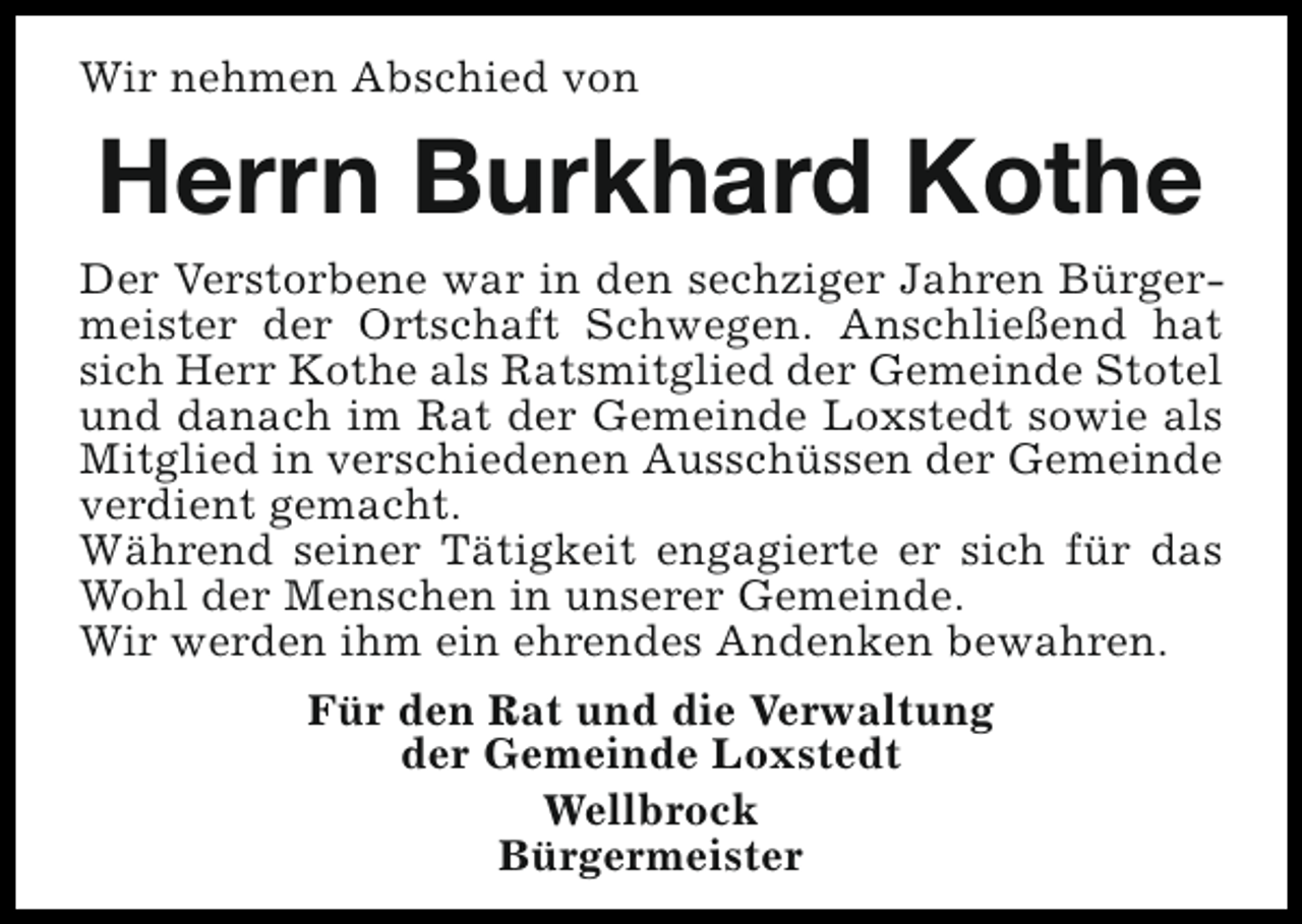 <p>Wir nehmen Abschied von</p><p>Herrn Burkhard Kothe<br />Der Verstorbene war in den sechziger Jahren Bürgermeister der Ortschaft Schwegen. Anschließend hat<br />sich Herr Kothe als Ratsmitglied der Gemeinde Stotel<br />und danach im Rat der Gemeinde Loxstedt sowie als<br />Mitglied in verschiedenen Ausschüssen der Gemeinde<br />verdient gemacht.<br />Während seiner Tätigkeit engagierte er sich für das<br />Wohl der Menschen in unserer Gemeinde.<br />Wir werden ihm ein ehrendes Andenken bewahren.<br />Für den Rat und die Verwaltung<br />der Gemeinde Loxstedt<br />Wellbrock<br />Bürgermeister</p>