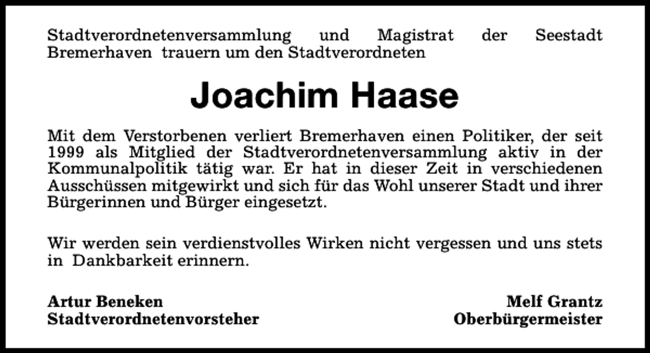 <p>Stadtverordnetenversammlung<br />und<br />Magistrat<br />Bremerhaven trauern um den Stadtverordneten</p><p>der</p><p>Seestadt</p><p>Joachim Haase<br />Mit dem Verstorbenen verliert Bremerhaven einen Politiker, der seit<br />1999 als Mitglied der Stadtverordnetenversammlung aktiv in der<br />Kommunalpolitik tätig war. Er hat in dieser Zeit in verschiedenen<br />Ausschüssen mitgewirkt und sich für das Wohl unserer Stadt und ihrer<br />Bürgerinnen und Bürger eingesetzt.<br />Wir werden sein verdienstvolles Wirken nicht vergessen und uns stets<br />in Dankbarkeit erinnern.<br />Artur Beneken<br />Stadtverordnetenvorsteher</p><p>Melf Grantz<br />Oberbürgermeister</p>