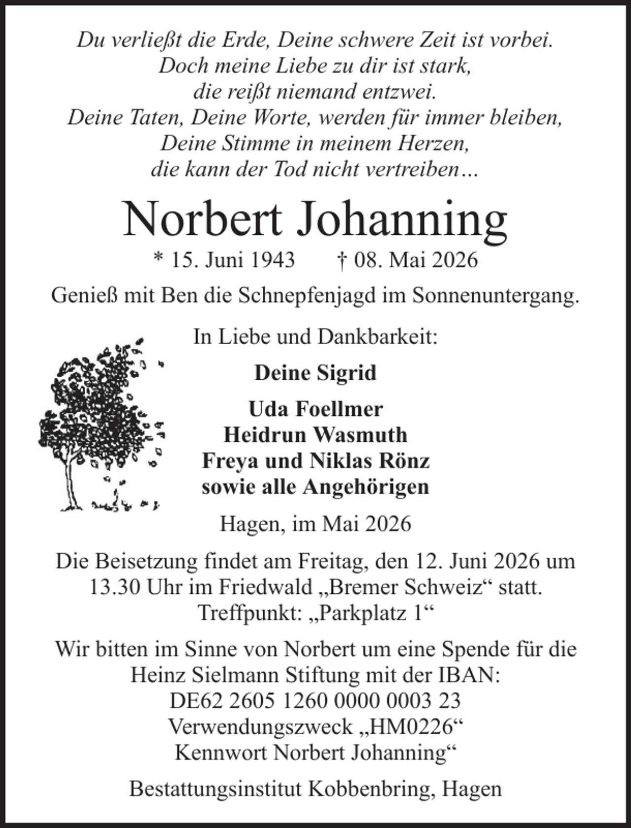 <p>Du verließt die Erde, Deine schwere Zeit ist vorbei.<br />Doch meine Liebe zu dir ist stark,<br />die reißt niemand entzwei.<br />Deine Taten, Deine Worte, werden für immer bleiben,<br />Deine Stimme in meinem Herzen,<br />die kann der Tod nicht vertreiben…</p><p>Norbert Johanning<br />* 15. Juni 1943<br />† 08. Mai 2026<br />Genieß mit Ben die Schnepfenjagd im Sonnenuntergang.<br />In Liebe und Dankbarkeit:<br />Deine Sigrid<br />Uda Foellmer<br />Heidrun Wasmuth<br />Freya und Niklas Rönz<br />sowie alle Angehörigen<br />Hagen, im Mai 2026<br />Die Beisetzung findet am Freitag, den 12. Juni 2026 um<br />13.30 Uhr im Friedwald „Bremer Schweiz“ statt.<br />Treffpunkt: „Parkplatz 1“<br />Wir bitten im Sinne von Norbert um eine Spende für die<br />Heinz Sielmann Stiftung mit der IBAN:<br />DE6605 1263 23<br />Verwendungszweck „HM0226“<br />Kennwort Norbert Johanning“<br />Bestattungsinstitut Kobbenbring, Hagen</p>