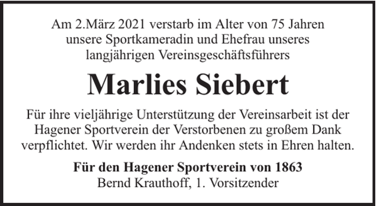 <p>Am 2.März 2021 verstarb im Alter von 75 Jahren<br />unsere Sportkameradin und Ehefrau unseres<br />langjährigen Vereinsgeschäftsführers</p><p>Marlies Siebert<br />Für ihre vieljährige Unterstützung der Vereinsarbeit ist der<br />Hagener Sportverein der Verstorbenen zu großem Dank<br />verpflichtet. Wir werden ihr Andenken stets in Ehren halten.<br />Für den Hagener Sportverein von 1863<br />Bernd Krauthoff, 1. Vorsitzender</p>