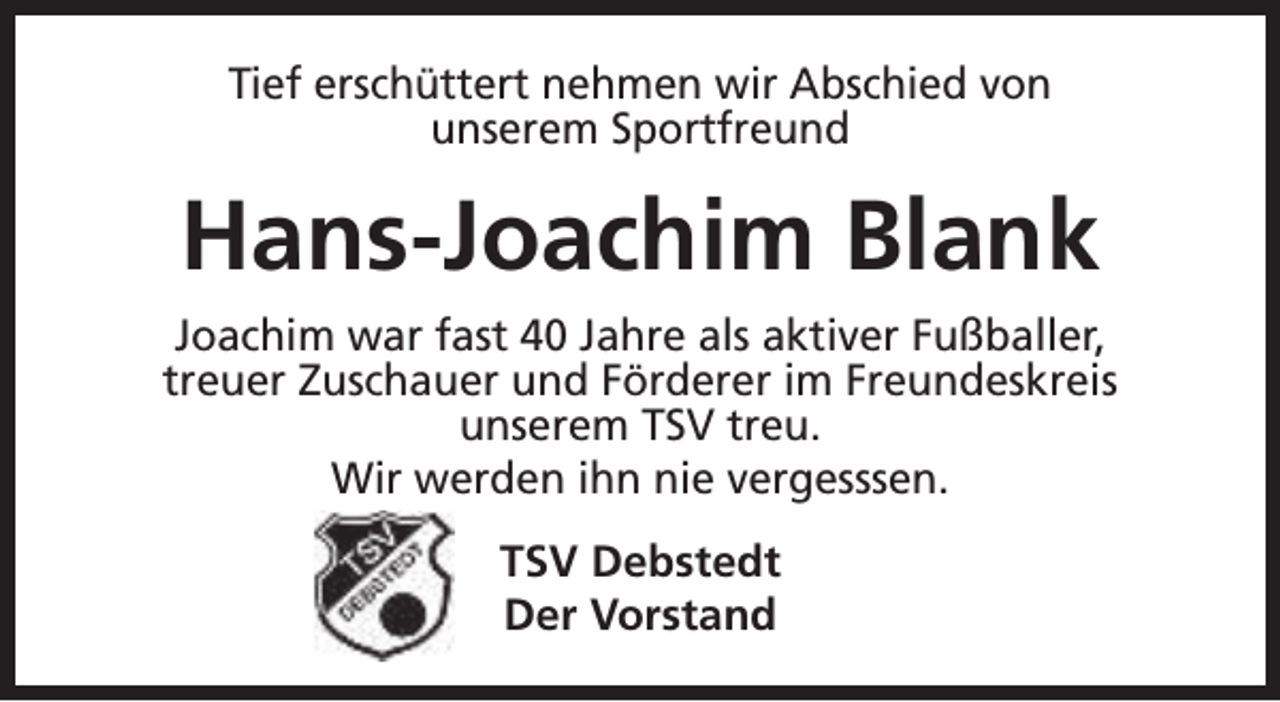 <p>Tief erschüttert nehmen wir Abschied von<br />unserem Sportfreund</p><p>Hans-Joachim Blank<br />Joachim war fast 40 Jahre als aktiver Fußballer,<br />treuer Zuschauer und Förderer im Freundeskreis<br />unserem TSV treu.<br />Wir werden ihn nie vergesssen.<br />TSV Debstedt<br />Der Vorstand</p>