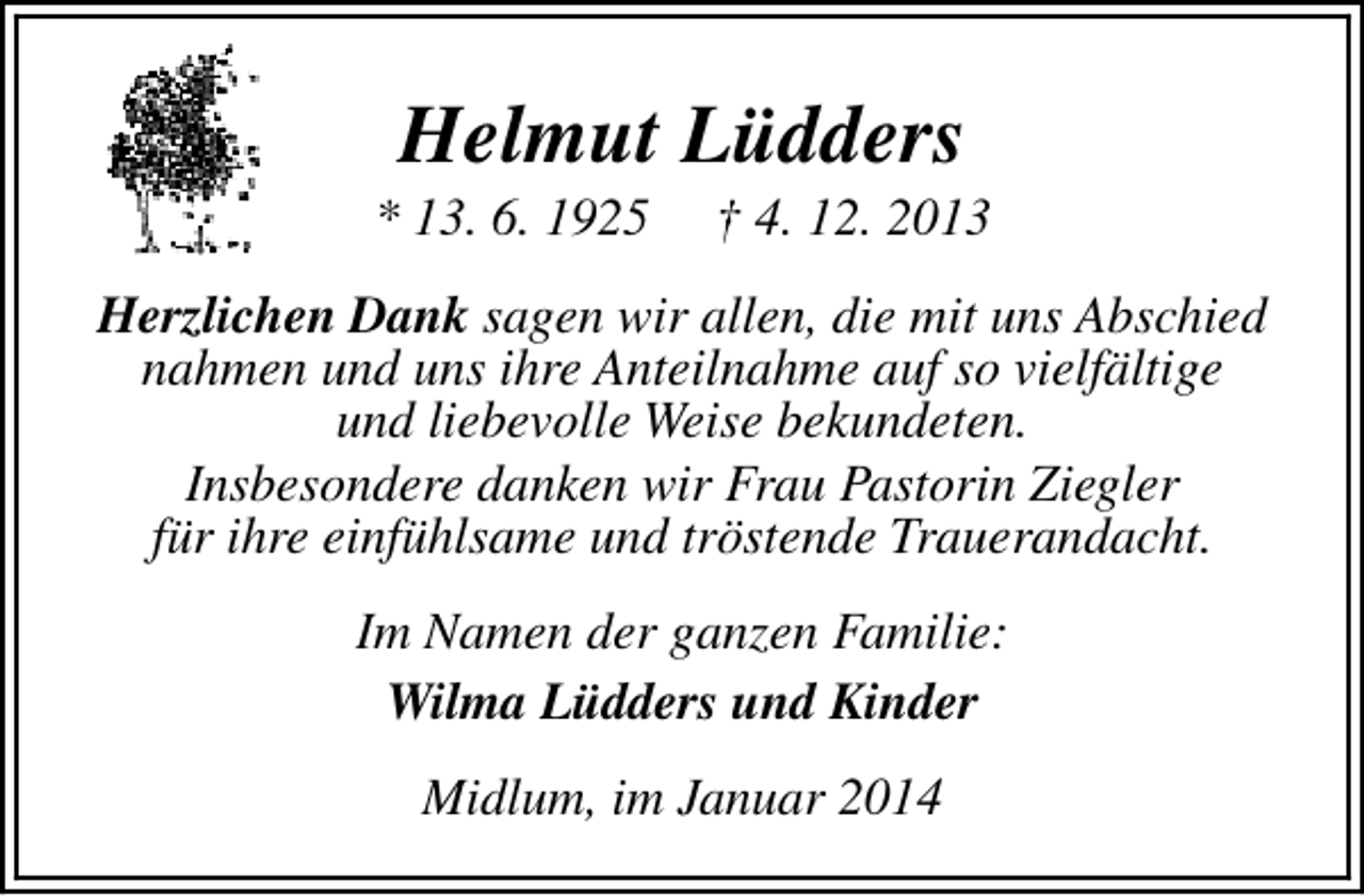 <p>Helmut Lüdders</p><p>* 13. 6. 1925</p><p>† 4. 12. 2013</p><p>Herzlichen Dank sagen wir allen, die mit uns Abschied<br />nahmen und uns ihre Anteilnahme auf so vielfältige<br />und liebevolle Weise bekundeten.<br />Insbesondere danken wir Frau Pastorin Ziegler<br />für ihre einfühlsame und tröstende Trauerandacht.<br />Im Namen der ganzen Familie:<br />Wilma Lüdders und Kinder<br />Midlum, im Januar 2014</p>