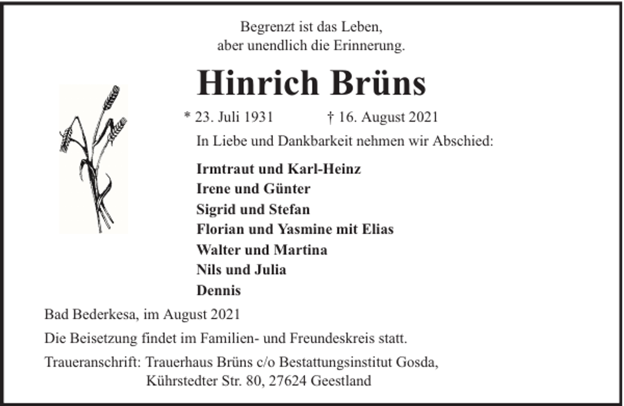 <p>Begrenzt ist das Leben,<br />aber unendlich die Erinnerung.</p><p>Hinrich Brüns</p><p>* 23. Juli 1931</p><p>† 16. August 2021</p><p>In Liebe und Dankbarkeit nehmen wir Abschied:<br />Irmtraut und Karl-Heinz<br />Irene und Günter<br />Sigrid und Stefan<br />Florian und Yasmine mit Elias<br />Walter und Martina<br />Nils und Julia<br />Dennis<br />Bad Bederkesa, im August 2021<br />Die Beisetzung findet im Familien- und Freundeskreis statt.<br />Traueranschrift: Trauerhaus Brüns c/o Bestattungsinstitut Gosda,<br />Kührstedter Str. 80, 27624 Geestland</p>