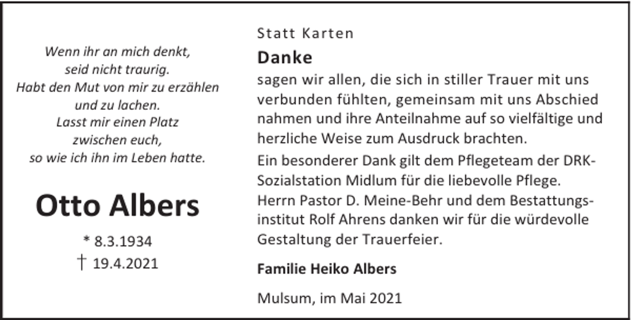 <p>Wenn ihr an mich denkt,<br />seid nicht traurig.<br />Habt den Mut von mir zu erzählen<br />und zu lachen.<br />Lasst mir einen Platz<br />zwischen euch,<br />so wie ich ihn im Leben hatte.</p><p>Otto Albers<br />* 8.3.1934</p><p>† 19.4.2021</p><p>Statt Ka rt en</p><p>Danke</p><p>sagen wir allen, die sich in stiller Trauer mit uns<br />verbunden fühlten, gemeinsam mit uns Abschied<br />nahmen und ihre Anteilnahme auf so vielfältige und<br />herzliche Weise zum Ausdruck brachten.<br />Ein besonderer Dank gilt dem Pflegeteam der DRKSozialstation Midlum für die liebevolle Pflege.<br />Herrn Pastor D. Meine-Behr und dem Bestattungsinstitut Rolf Ahrens danken wir für die würdevolle<br />Gestaltung der Trauerfeier.<br />Familie Heiko Albers<br />Mulsum, im Mai 2021</p>