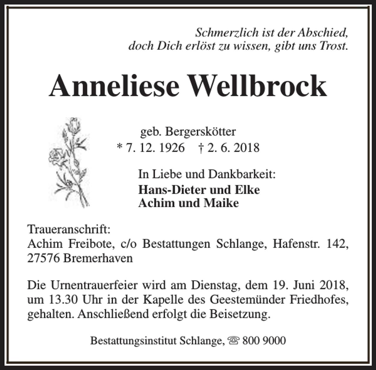 <p>Schmerzlich ist der Abschied,<br />doch Dich erlöst zu wissen, gibt uns Trost.</p><p>Anneliese Wellbrock<br />geb. Bergerskötter<br />* 7. 12. 1926 † 2. 6. 2018<br />In Liebe und Dankbarkeit:<br />Hans-Dieter und Elke<br />Achim und Maike<br />Traueranschrift:<br />Achim Freibote, c/o Bestattungen Schlange, Hafenstr. 142,<br />27576 Bremerhaven<br />Die Urnentrauerfeier wird am Dienstag, dem 19. Juni 2018,<br />um 13.30 Uhr in der Kapelle des Geestemünder Friedhofes,<br />gehalten. Anschließend erfolgt die Beisetzung.<br />Bestattungsinstitut Schlange, s 800 9000</p>