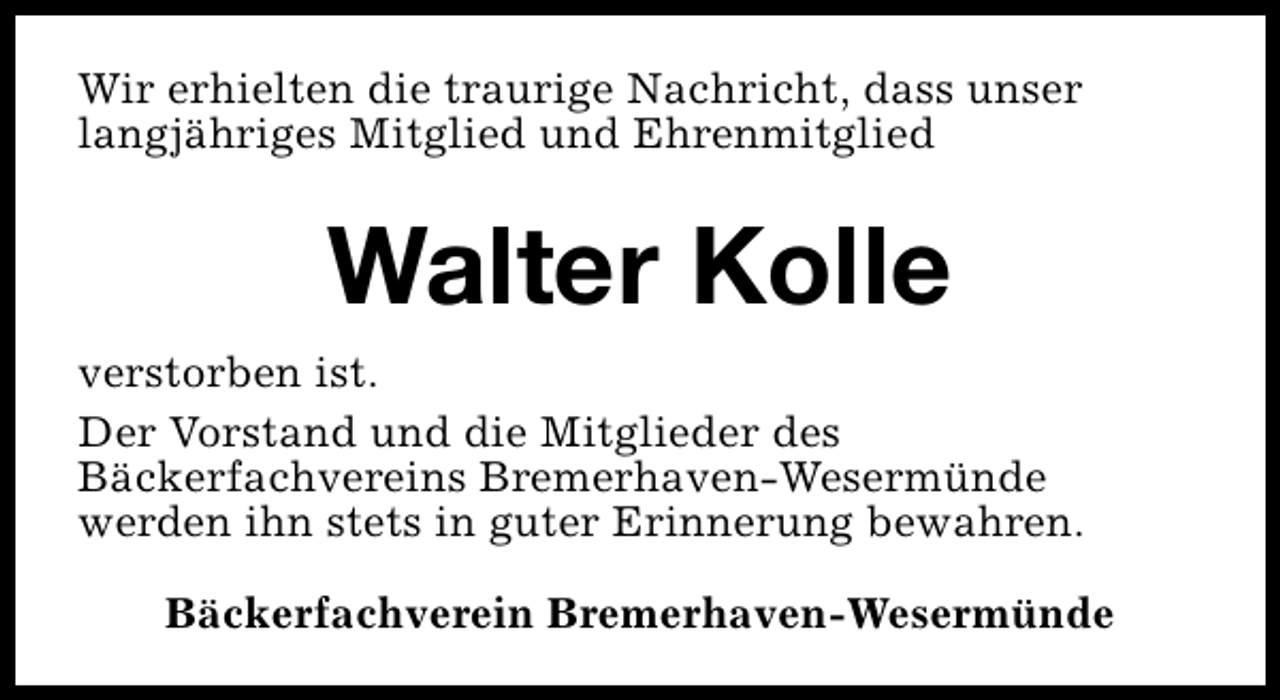 <p>Wir erhielten die traurige Nachricht, dass unser<br />langjähriges Mitglied und Ehrenmitglied</p><p>Walter Kolle<br />verstorben ist.<br />Der Vorstand und die Mitglieder des<br />Bäckerfachvereins Bremerhaven-Wesermünde<br />werden ihn stets in guter Erinnerung bewahren.<br />Bäckerfachverein Bremerhaven-Wesermünde</p>