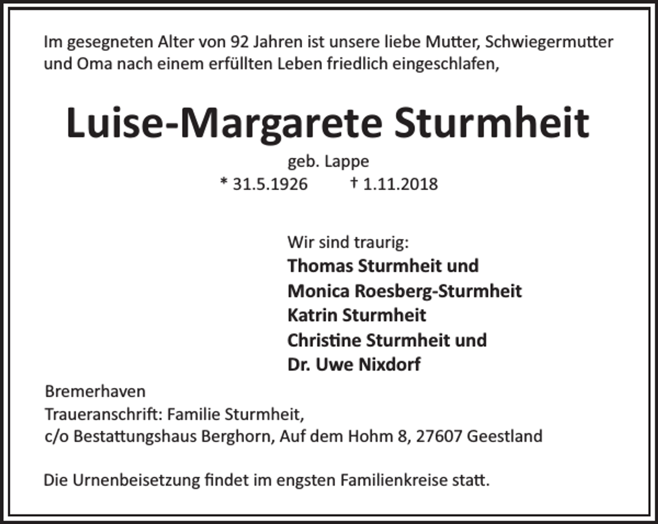 <p>Im gesegneten Alter von 92 Jahren ist unsere liebe Mu er, Schwiegermu er<br />und Oma nach einem erfüllten Leben friedlich eingeschlafen,</p><p>Luise-Margarete Sturmheit<br />geb. Lappe<br />* 31.5.1926<br />† 1.11.2018<br />Wir sind traurig:</p><p>Thomas Sturmheit und<br />Monica Roesberg-Sturmheit<br />Katrin Sturmheit<br />Chris ne Sturmheit und<br />Dr. Uwe Nixdorf<br />Bremerhaven<br />Traueranschri : Familie Sturmheit,<br />c/o Besta ungshaus Berghorn, Auf dem Hohm 8, 27607 Geestland<br />Die Urnenbeisetzung ﬁndet im engsten Familienkreise sta .</p>
