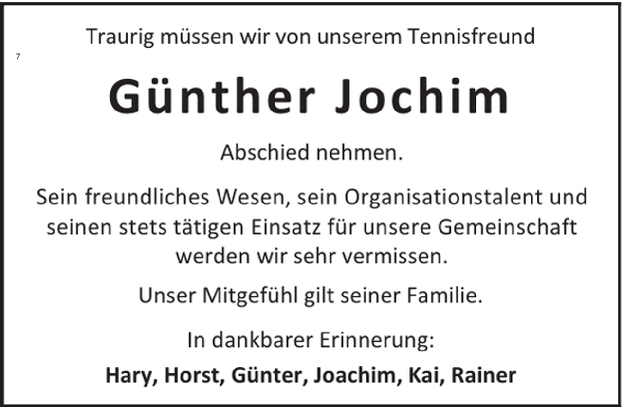 <p>7</p><p>Traurig müssen wir von unserem Tennisfreund</p><p>Günther Jochim<br />Abschied nehmen.<br />Sein freundliches Wesen, sein Organisationstalent und<br />seinen stets tätigen Einsatz für unsere Gemeinschaft<br />werden wir sehr vermissen.<br />Unser Mitgefühl gilt seiner Familie.<br />In dankbarer Erinnerung:<br />Hary, Horst, Günter, Joachim, Kai, Rainer</p>