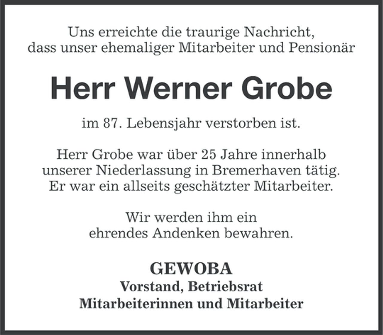 <p>Uns erreichte die traurige Nachricht,<br />dass unser ehemaliger Mitarbeiter und Pensionär</p><p>Herr Werner Grobe<br />im 87. Lebensjahr verstorben ist.<br />Herr Grobe war über 25 Jahre innerhalb<br />unserer Niederlassung in Bremerhaven tätig.<br />Er war ein allseits geschätzter Mitarbeiter.<br />Wir werden ihm ein<br />ehrendes Andenken bewahren.</p><p>GEWOBA<br />Vorstand, Betriebsrat<br />Mitarbeiterinnen und Mitarbeiter</p>