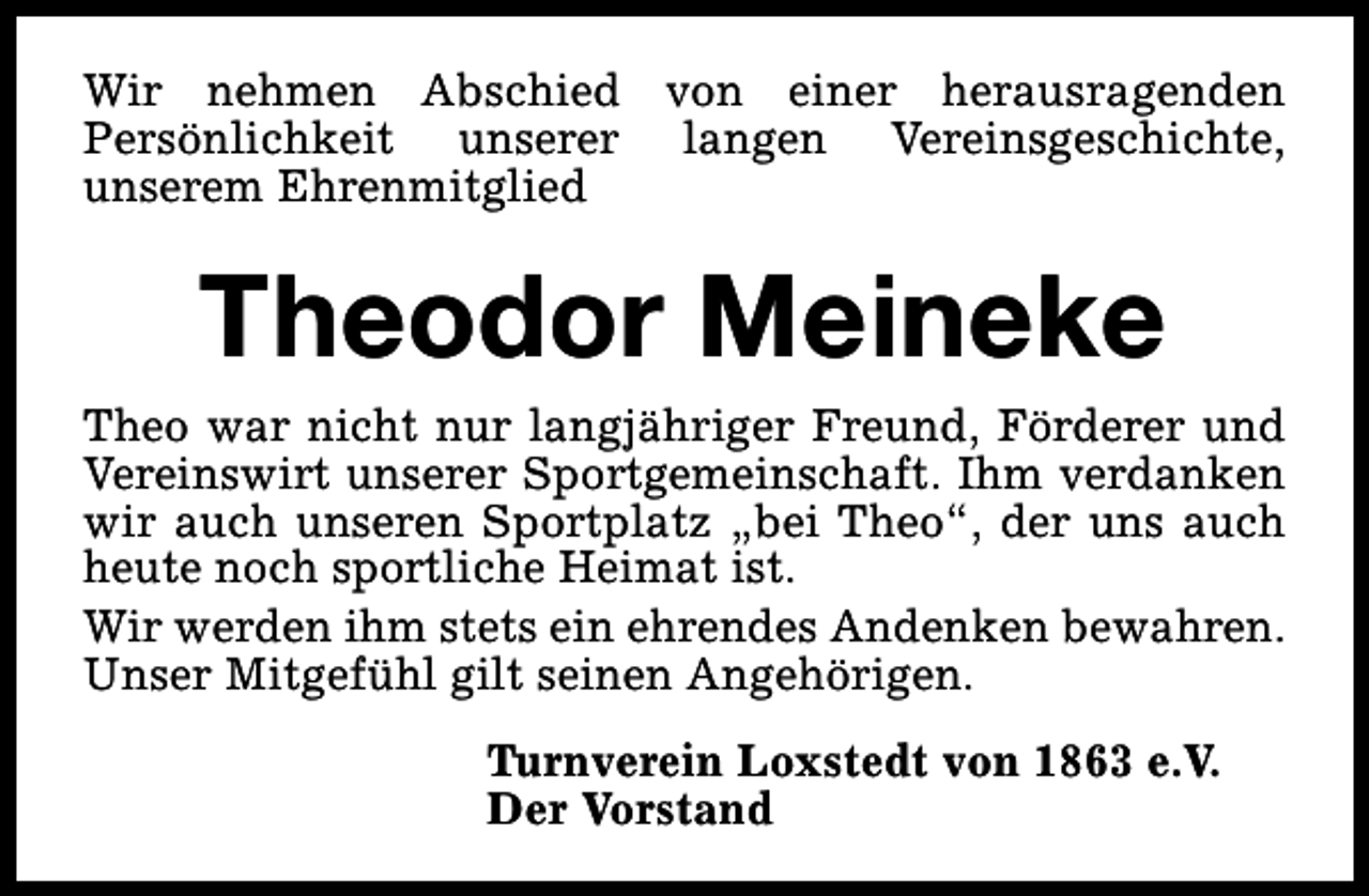 <p>Wir nehmen Abschied von einer herausragenden<br />Persönlichkeit unserer langen Vereinsgeschichte,<br />unserem Ehrenmitglied</p><p>Theodor Meineke</p><p>Theo war nicht nur langjähriger Freund, Förderer und<br />Vereinswirt unserer Sportgemeinschaft. Ihm verdanken<br />wir auch unseren Sportplatz „bei Theo“, der uns auch<br />heute noch sportliche Heimat ist.<br />Wir werden ihm stets ein ehrendes Andenken bewahren.<br />Unser Mitgefühl gilt seinen Angehörigen.<br />Turnverein Loxstedt von 1863 e.V.<br />Der Vorstand</p>