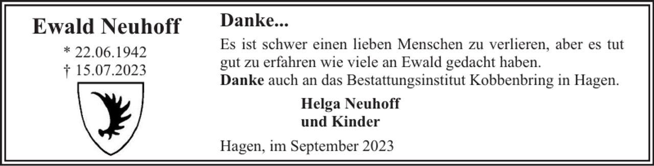 <p>Ewald Neuhoff<br />* 22.06.1942<br />† 15.07.2023</p><p>Danke...<br />Es ist schwer einen lieben Menschen zu verlieren, aber es tut<br />gut zu erfahren wie viele an Ewald gedacht haben.<br />Danke auch an das Bestattungsinstitut Kobbenbring in Hagen.<br />Helga Neuhoff<br />und Kinder<br />Hagen, im September 2023</p>