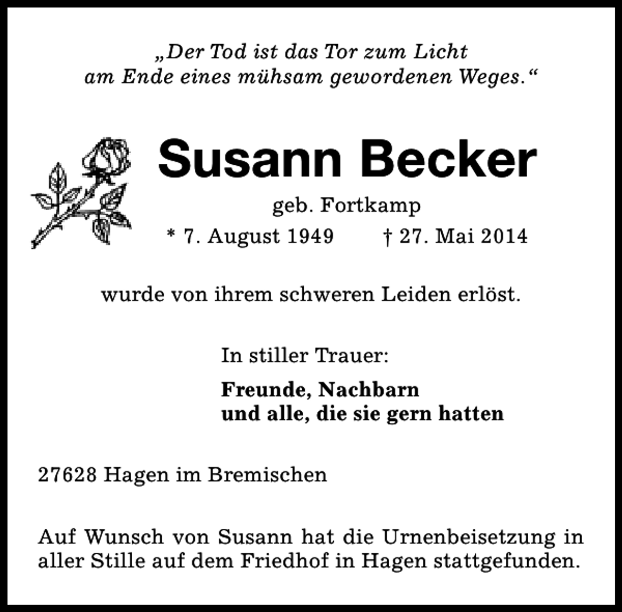 <p>„Der Tod ist das Tor zum Licht<br />am Ende eines mühsam gewordenen Weges.“</p><p>Susann Becker<br />geb. Fortkamp<br />* 7. August 1949<br />† 27. Mai 2014</p><p>wurde von ihrem schweren Leiden erlöst.<br />In stiller Trauer:<br />Freunde, Nachbarn<br />und alle, die sie gern hatten<br />27628 Hagen im Bremischen<br />Auf Wunsch von Susann hat die Urnenbeisetzung in<br />aller Stille auf dem Friedhof in Hagen stattgefunden.</p>