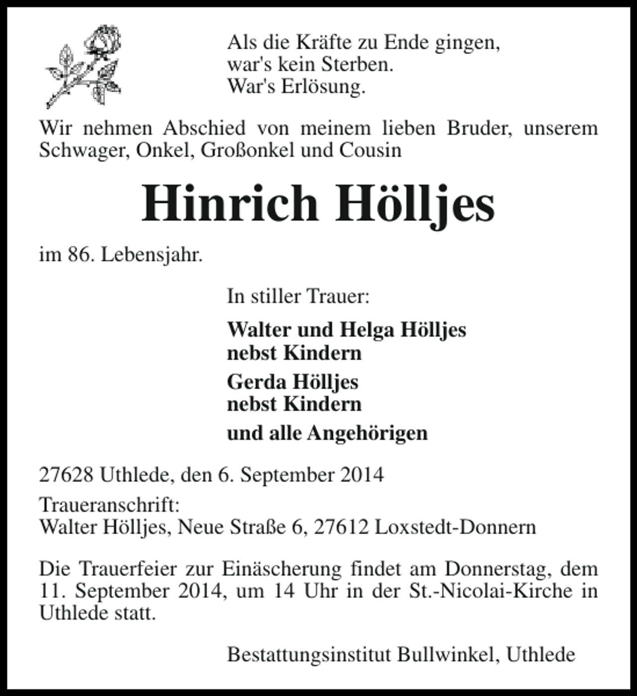 <p>Als die Kräfte zu Ende gingen,<br />war's kein Sterben.<br />War's Erlösung.<br />Wir nehmen Abschied von meinem lieben Bruder, unserem<br />Schwager, Onkel, Großonkel und Cousin</p><p>Hinrich Hölljes<br />im 86. Lebensjahr.<br />In stiller Trauer:<br />Walter und Helga Hölljes<br />nebst Kindern<br />Gerda Hölljes<br />nebst Kindern<br />und alle Angehörigen<br />27628 Uthlede, den 6. September 2014<br />Traueranschrift:<br />Walter Hölljes, Neue Straße 6, 27612 Loxstedt-Donnern<br />Die Trauerfeier zur Einäscherung findet am Donnerstag, dem<br />11. September 2014, um 14 Uhr in der St.-Nicolai-Kirche in<br />Uthlede statt.<br />Bestattungsinstitut Bullwinkel, Uthlede</p>