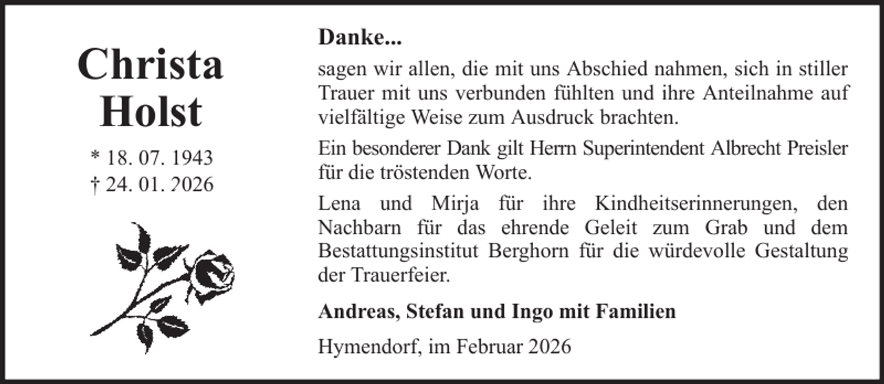<p>Christa<br />Holst<br />* 18. 07. 1943<br />† 24. 01. 2026</p>
<p>Danke...<br />sagen wir allen, die mit uns Abschied nahmen, sich in stiller<br />Trauer mit uns verbunden fühlten und ihre Anteilnahme auf<br />vielfältige Weise zum Ausdruck brachten.<br />Ein besonderer Dank gilt Herrn Superintendent Albrecht Preisler<br />für die tröstenden Worte.<br />Lena und Mirja für ihre Kindheitserinnerungen, den<br />Nachbarn für das ehrende Geleit zum Grab und dem<br />Bestattungsinstitut Berghorn für die würdevolle Gestaltung<br />der Trauerfeier.<br />Andreas, Stefan und Ingo mit Familien<br />Hymendorf, im Februar 2026</p>