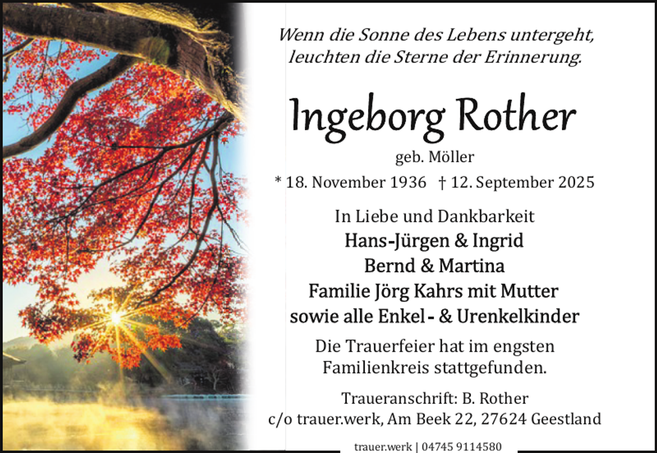 <p>Wenn die Sonne des Lebens untergeht,<br />leuchten die Sterne der Erinnerung.</p>
<p>geb. Möller<br />* 18. November 1936 † 12. September 2025</p>
<p>In Liebe und Dankbarkeit</p>
<p>Die Trauerfeier hat im engsten<br />Familienkreis stattgefunden.<br />Traueranschrift: B. Rother<br />c/o trauer.werk, Am Beek 22, 27624 Geestland<br />trauer.werk | 04745 9114580</p>