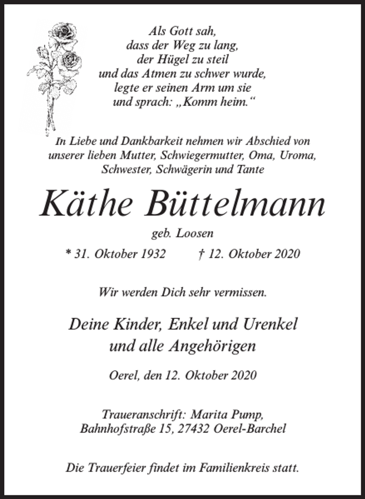 <p>Als Gott sah,<br />dass der Weg zu lang,<br />der Hügel zu steil<br />und das Atmen zu schwer wurde,<br />legte er seinen Arm um sie<br />und sprach: „Komm heim.“<br />IIn Liebe und Dankbarkeit nehmen wir Abschied von<br />unserer lieben Mutter, Schwiegermutter, Oma, Uroma,<br />Schwester, Schwägerin und Tante</p><p>Käthe Büttelmann<br />geb. Loosen</p><p>* 31. Oktober 1932</p><p>† 12. Oktober 2020</p><p>Wir werden Dich sehr vermissen.</p><p>Deine Kinder, Enkel und Urenkel<br />und alle Angehörigen<br />Oerel, den 12. Oktober 2020<br />Traueranschrift: Marita Pump,<br />Bahnhofstraße 15, 27432 Oerel-Barchel<br />Die Trauerfeier findet im Familienkreis statt.</p>