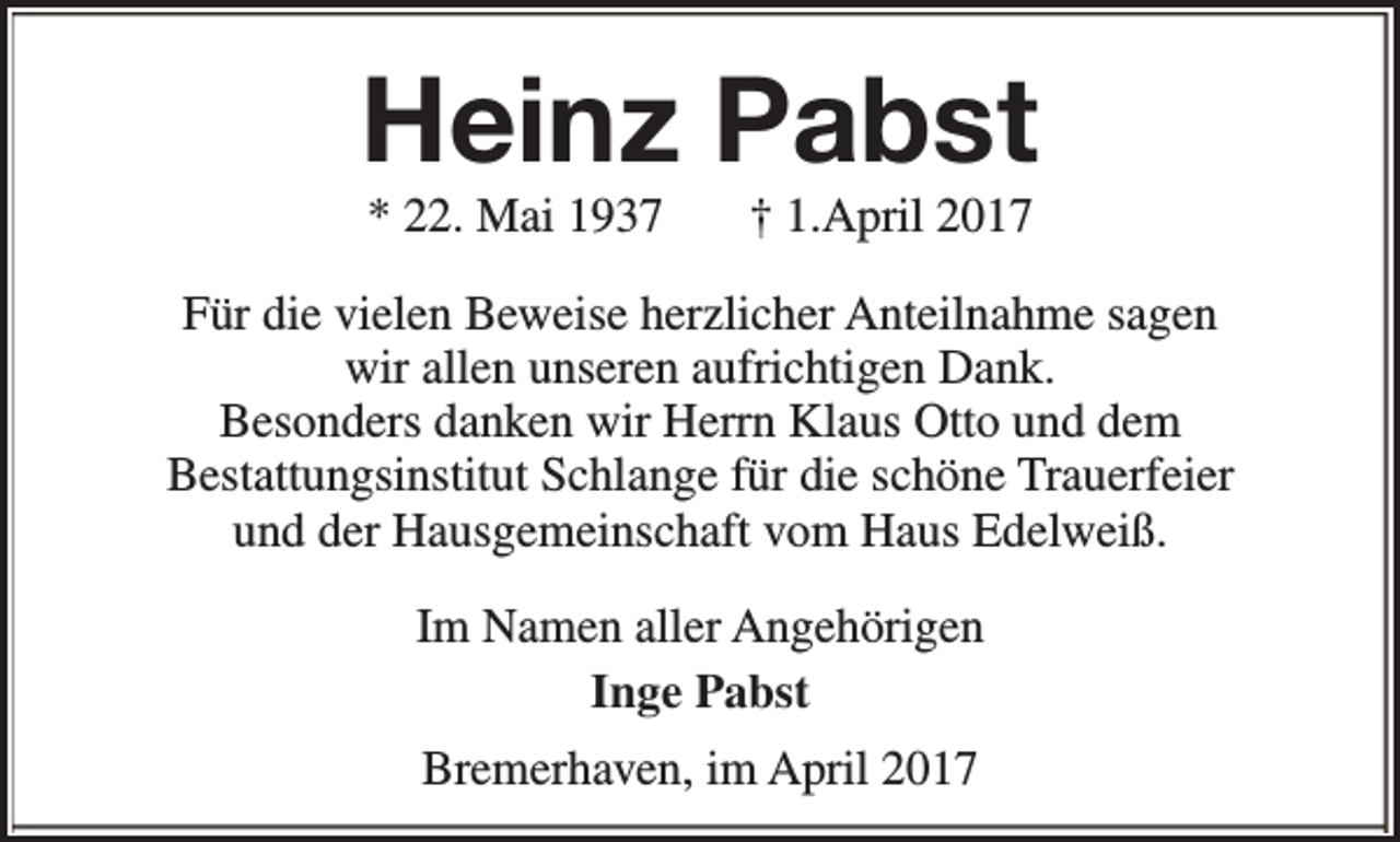 <p>Heinz Pabst<br />* 22. Mai 1937</p><p>† 1.April 2017</p><p>Für die vielen Beweise herzlicher Anteilnahme sagen<br />wir allen unseren aufrichtigen Dank.<br />Besonders danken wir Herrn Klaus Otto und dem<br />Bestattungsinstitut Schlange für die schöne Trauerfeier<br />und der Hausgemeinschaft vom Haus Edelweiß.<br />Im Namen aller Angehörigen<br />Inge Pabst<br />Bremerhaven, im April 2017</p>