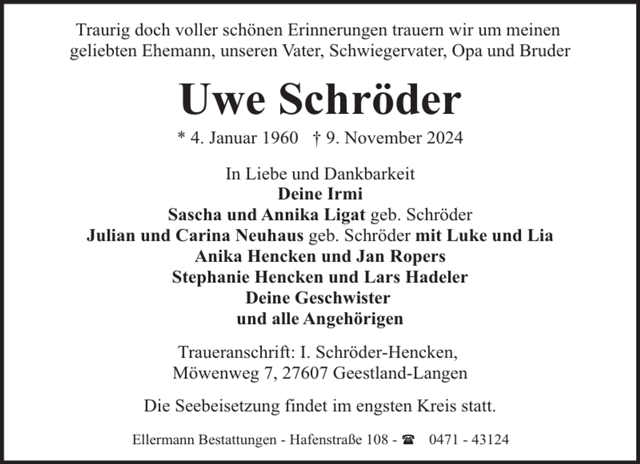 <p>Traurig doch voller schönen Erinnerungen trauern wir um meinen<br />geliebten Ehemann, unseren Vater, Schwiegervater, Opa und Bruder</p><p>Uwe Schröder</p><p>* 4. Januar 1960 † 9. November 2024<br />In Liebe und Dankbarkeit<br />Deine Irmi<br />Sascha und Annika Ligat geb. Schröder<br />Julian und Carina Neuhaus geb. Schröder mit Luke und Lia<br />Anika Hencken und Jan Ropers<br />Stephanie Hencken und Lars Hadeler<br />Deine Geschwister<br />und alle Angehörigen<br />Traueranschrift: I. Schröder-Hencken,<br />Möwenweg 7, 27607 Geestland-Langen<br />Die Seebeisetzung findet im engsten Kreis statt.<br />Ellermann Bestattungen - Hafenstraße 108 - ( 0471 - 43124</p>